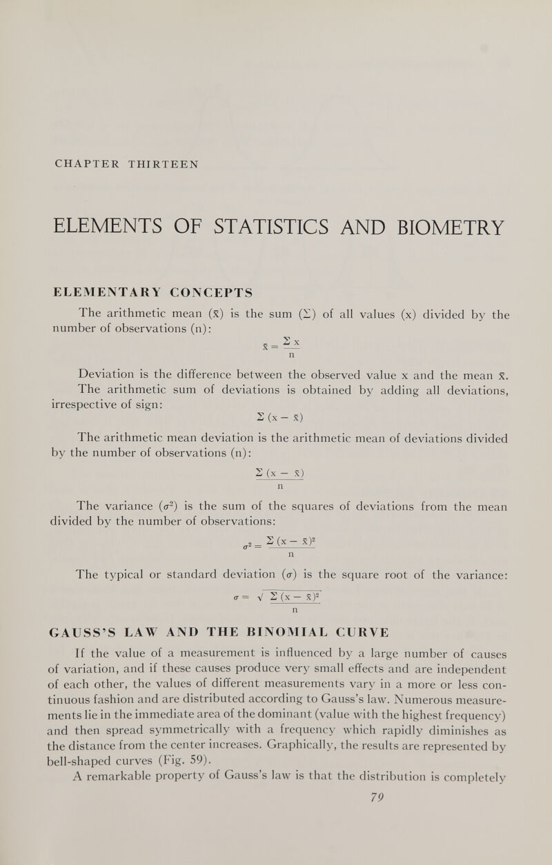 CHAPTER THIRTEEN ELEMENTS OF STATISTICS AND BIOMETRY ELEMENTARY CONCEPTS The arithmetic mean (x) is the sum (H) of all values (x) divided by the number of observations (n): . Sx X =  n Deviation is the difference between the observed value x and the mean x. The arithmetic sum of deviations is obtained by adding all deviations, irrespective of sign: S (x - x) The arithmetic mean deviation is the arithmetic mean of deviations divided by the number of observations (n) : S (x - x) n The variance (o-^) is the sum of the squares of deviations from the mean divided by the number of observations: 0-2= ^ (x - x)^ n The typical or standard deviation (a) is the square root of the variance: <7 = V 2 (x — x)^ n GAUSS'S LAW AND THE BINOMIAL CURVE If the value of a measurement is influenced by a large number of causes of variation, and if these causes produce very small effects and are independent of each other, the values of different measurements vary in a more or less con¬ tinuous fashion and are distributed according to Gauss's 1алу. Numerous measure¬ ments lie in the immediate area of the dominant (value with the highest frequency) and then spread symmetrically with a frequency which rapidly diminishes as the distance from the center increases. Graphically, the results are represented by bell-shaped curves (Fig. 59). A remarkable property of Gauss's law is that the distribution is completely 7P