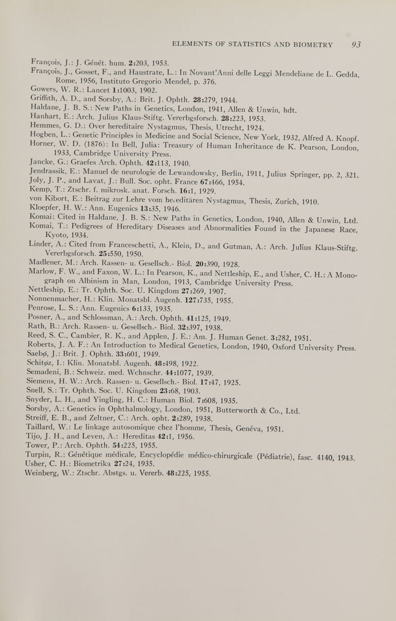 ELEMENTS OF STATISTICS AND BIOMETRY 93 François, J.; J. Génét. hum. 2:203, 1953. François, J., Gösset, F., and Haustrate, L.: In Novant'Anni delle Leggi Mendeliane de L. Gedda, Rome, 1956, Instituto Gregorio Mendel, p. 376. Gowers, W. R. : Lancet 1:1003, 1902. Griffith, A. D., and Sorsby, A.: Brit. J. Ophth. 28:279, 1944. Haldane, J. B. S. : New Paths in Genetics, London, 1941, Allen & Unwin, hdt. Hanhart, E.: Arch. Julius Klaus-Stiftg. Vererbgsforsch. 28:223, 1953. Hemmes, G. D.: Over héréditaire Nystagmus, Thesis, Utrecht, 1924. Hogben, L.: Genetic Principles in Medicine and Social Science, New York, 1932, Alfred A. Knopf. Horner, W. D. (1876): In Bell, Julia: Treasury of Human Inheritance de К. Pearson, London, 1933, Cambridge University Press. Jancke, G.: Graefes Arch. Ophth. 42:113, 1940. Jendrassik, E.: Manuel de neurologie de Lewandowsky, Berlin, 1911, Julius Springer, pp. 2, 321, Joly, J. P., and Lavat, J.; Bull. Soc. opht. France 67:466, 1954. Kemp, T.: Ztschr. f. mikrosk. anat. Forsch. 16:1, 1929. von Kibort, E.; Beitrag zur Lehre vom he. editaren Nystagmus, Thesis, Zurich, 1910. Kloepfer, H. W.: Ann. Eugenics 13:35, 1946. Komai: Cited in Haldane, J. B. S.: New Paths in Genetics, London, 1940, Allen & Unwin, Ltd. Komai, T.: Pedigrees of Hereditary Diseases and Abnormalities Found in the Japanese Race, Kyoto, 1934. Linder, A.: Cited from Franceschetti, A., Klein, D., and Gutman, A.: Arch. Julius Klaus-Stiftg. Vererbgsforsch. 25:550, 1950. Madlener, M.: Arch. Rassen- u. Gesellsch.- Biol. 20:390, 1928. Marlow, F. W., and Faxon, W. L.: In Pearson, K., and Nettleship, E., and Usher, C. H.: A Mono¬ graph on Albinism in Man, London, 1913, Cambridge University Press. Nettleship, E.: Tr. Ophth. Soc. U. Kingdom 27:269, 1907. Nonnenmacher, H.: Klin. Monatsbl. Augenh. 127:735, 1955. Penrose, L. S.: Ann. Eugenics 6:133, 1935. Posner, A., and Schlossman, A.: Arch. Ophth. 41:125, 1949. Rath, В.: Arch. Rassen- u. Gesellsch.- Biol. 32:397, 1938. Reed, S. C., Gambier, R. K., and Applen, J. E.: Am. J. Human Genet. 3:282, 1951. Roberts, J. A. F.: An Introduction to Medical Genetics, London, 1940, Oxford University Press. Saeb0, J.: Brit. J. Ophth. 33:601, 1949. Schit0z, L: Klin. Monatsbl. Augenh. 48:498, 1922. Semadeni, В.: Schweiz, med. Wchnschr. 44:1077, 1939. Siemens, H. W. : Arch. Rassen- u. Gesellsch.- Biol. 17:47, 1925. Snell, S.: Tr. Ophth. Soc. U. Kingdom 23:68, 1903. Snyder, L. H., and Yingling, H. C.: Human Biol. 7:608, 1935. Sorsby, A.: Genetics in Ophthalmology, London, 1951, Butterworth & Co., Ltd. Streiff, E. В., and Zeltner, C. : Arch. opht. 2:289, 1938. Taillard, W. : Le linkage autosomique chez l'homme. Thesis, Geneva, 1951. Tijo, J. H., and Leven, A.: Hereditas 42:1, 1956. Tower, P.: Arch. Ophth. 54:225, 1955. Turpin, R.: Génétique médicale. Encyclopédie médico-chirurgicale (Pédiatrie), fase. 4140, 1943. Usher, С. H.: Biometrika 27:24, 1935. Weinberg, W.: Ztschr. Abstgs. u. Vererb. 48:225, 1955.