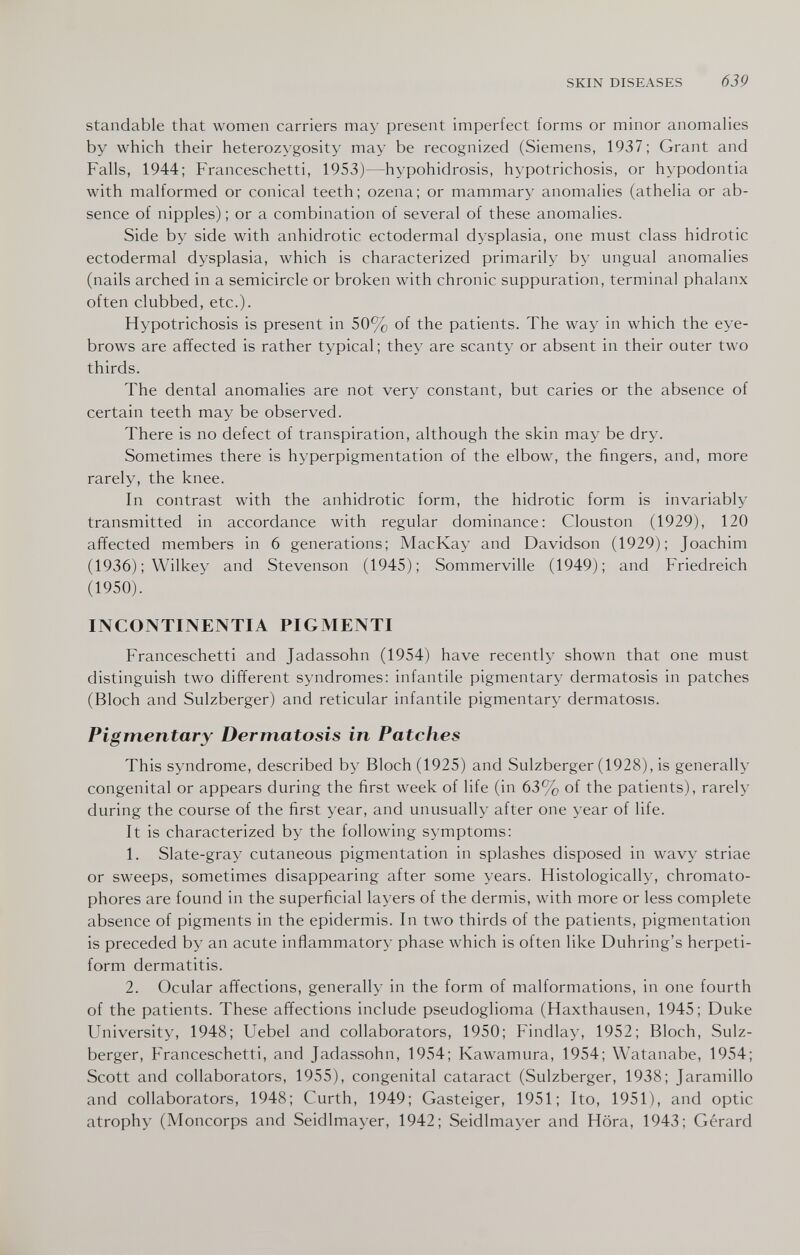 SKIN DISEASES 639 standable that women carriers may present imperfect forms or minor anomalies by which their heterozygosity may be recognized (Siemens, 1937 ; Grant and Falls, 1944; Franceschetti, 1953)—hypohidrosis, hypotrichosis, or hypodontia with malformed or conical teeth; ozena; or mammary anomalies (athelia or ab¬ sence of nipples) ; or a combination of several of these anomalies. Side by side with anhidrotic ectodermal dysplasia, one must class hidrotic ectodermal dysplasia, which is characterized primarily by ungual anomalies (nails arched in a semicircle or broken with chronic suppuration, terminal phalanx often clubbed, etc.)- Hypotrichosis is present in 50% of the patients. The way in which the eye¬ brows are affected is rather typical ; they are scanty or absent in their outer two thirds. The dental anomalies are not very constant, but caries or the absence of certain teeth may be observed. There is no defect of transpiration, although the skin may be dry. Sometimes there is hyperpigmentation of the elbow, the fingers, and, more rarely, the knee. In contrast with the anhidrotic form, the hidrotic form is invariably transmitted in accordance with regular dominance: Clouston (1929), 120 affected members in 6 generations; MacKay and Davidson (1929); Joachim (1936) ; Wilkey and Stevenson (1945); Sommerville (1949); and Friedreich (1950). INCONTINENTIA PIGMENTI Franceschetti and Jadassohn (1954) have recently shown that one must distinguish two different syndromes: infantile pigmentary dermatosis in patches (Bloch and Sulzberger) and reticular infantile pigmentary dermatosis. Pigmentary Dermatosis in Patches This syndrome, described by Bloch (1925) and Sulzberger (1928), is generally congenital or appears during the first week of life (in 63% of the patients), rarely during the course of the first year, and unusually after one year of life. It is characterized by the following symptoms: 1. Slate-gray cutaneous pigmentation in splashes disposed in wavy striae or sweeps, sometimes disappearing after some years. Histologically, chromato- phores are found in the superficial layers of the dermis, with more or less complete absence of pigments in the epidermis. In two thirds of the patients, pigmentation is preceded by an acute inflammatory phase which is often like Duhring's herpeti- form dermatitis. 2. Ocular affections, generally in the form of malformations, in one fourth of the patients. These affections include pseudoglioma (Haxthausen, 1945; Duke University, 1948; Uebel and collaborators, 1950; Findlay, 1952; Bloch, Sulz¬ berger, Franceschetti, and Jadassohn, 1954; Kawamura, 1954; Watanabe, 1954; Scott and collaborators, 1955), congenital cataract (Sulzberger, 1938; Jaramillo and collaborators, 1948; Curth, 1949; Gasteiger, 1951; Ito, 1951), and optic atrophy (Moncorps and Seidlmayer, 1942; Seidlmayer and Hora, 1943; Gérard