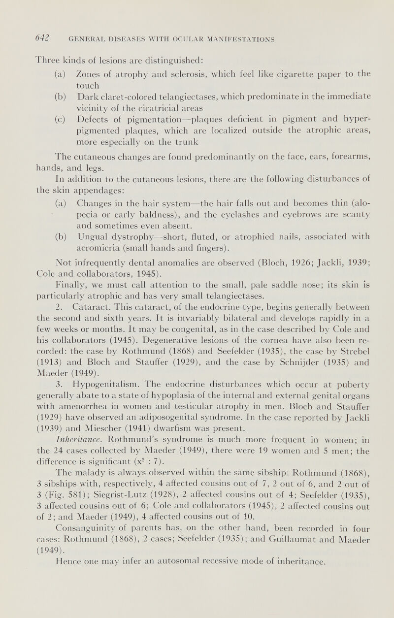 642 GENERAL DISEASES WITH OCULAR MANIFESTATIONS Three kinds of lesions are distinguished: (a) Zones of atrophy and sclerosis, which feel like cigarette paper to the touch (b) Dark claret-colored telangiectases, which predominate in the immediate vicinity of the cicatricial areas (c) Defects of pigmentation—plaques deficient in pigment and hyper- pigmented plaques, which are localized outside the atrophic areas, more especially on the trunk The cutaneous changes are found predominantly on the face, ears, forearms, hands, and legs. In addition to the cutaneous lesions, there are the following disturbances of the skin appendages: (a) Changes in the hair system—the hair falls out and becomes thin (alo¬ pecia or early baldness), and the eyelashes and eyebrows are scanty and sometimes even absent. (b) Ungual dystrophy—short, fluted, or atrophied nails, associated with acromicria (small hands and fingers). Not infrequently dental anomalies are observed (Bloch, 1926; Jackli, 1939; Cole and collaborators, 1945). Finally, we must call attention to the small, pale saddle nose; its skin is particularly atrophic and has very small telangiectases. 2. Cataract. This cataract, of the endocrine type, begins generally between the second and sixth years. It is invariably bilateral and develops rapidly in a few weeks or months. It may be congenital, as in the case described by Cole and his collaborators (1945). Degenerative lesions of the cornea have also been re¬ corded: the case by Rothmund (1868) and Seefelder (1935), the case by Strebel (1913) and Bloch and Stauffer (1929), and the case by Schnijder (1935) and Maeder (1949). 3. Hypogenitalism. The endocrine disturbances which occur at puberty generally abate to a state of hypoplasia of the internal and external genital organs with amenorrhea in women and testicular atrophy in men. Bloch and Stauffer (1929) have observed an adiposogenital syndrome. In the case reported by Jackli (1939) and Miescher (1941) dwarfism was present. Inheritance. Rothmund's syndrome is much more frequent in women; in the 24 cases collected by Maeder (1949), there were 19 women and 5 men; the difference is significant (x^ : 7). The malady is always observed within the same sibship; Rothmund (1868), 3 sibships with, respectively, 4 affected cousins out of 7, 2 out of 6, and 2 out of 3 (Fig. 581); Siegrist-Lutz (1928), 2 affected cousins out of 4; Seefelder (1935), 3 affected cousins out of 6; Cole and collaborators (1945), 2 affected cousins out of 2; and Maeder (1949), 4 affected cousins out of 10. Consanguinity of parents has, on the other hand, been recorded in four cases: Rothmund (1868), 2 cases; Seefelder (1935); and Guillaumat and Maeder (1949). Hence one may infer an autosomal recessive mode of inheritance.