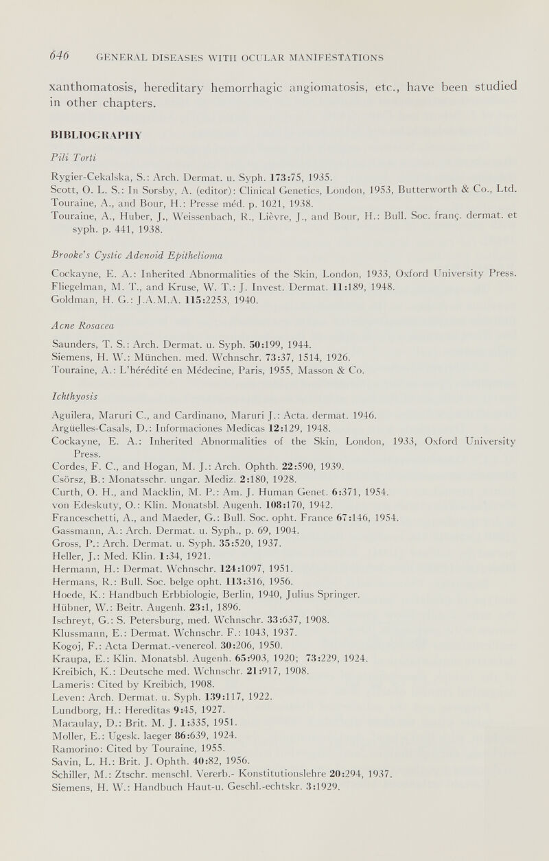 646 GENERAL DISEASES WITH OCULAR MANIFESTATIONS xanthomatosis, hereditary hemorrhagic angiomatosis, etc., have been studied in other chapters. BIBLIOGRAPHY Pili Torti Rygier-Cekalska, S.: Arch. Dermat. u. Syph. 173:75, 1935. Scott, O. L. S.; In Sorsby, A. (editor): Clinical Genetics, London, 1953, Butterworth & Co., Ltd. Touraine, A., and Bour, H.: Presse méd. p. 1021, 1938. Touraine, A., Huber, J,, Weissenbach, R., Lièvre, J., and Bour, H.: Bull. Soc. franç. dermat. et syph. p. 441, 1938. Brooke's Cystic Adenoid Epithelioma Cockayne, E. A.: Inherited Abnormalities of the Skin, London, 1933, Oxford University Press. Fliegelman, M. T., and Kruse, W. T.: J. Invest. Dermat. 11:189, 1948. Goldman, H. G.: J.A.M.A. 115:2253, 1940. Acne Rosacea Saunders, T. S. : Arch. Dermat. u. Syph. 50:199, 1944. Siemens, H. W.; München, med. Wchnschr. 73:37, 1514, 1926. Touraine, A.: L'hérédité en Médecine, Paris, 1955, Masson & Co. Ichthyosis Aguilera, Maruri C., and Cardinano, Maruri J.: Acta, dermat. 1946. Argtielles-Casals, D.: Informaciones Medicas 12:129, 1948. Cockayne, E. A.: Inherited Abnormalities of the Skin, London, 1933, Oxford University Press. Cordes, F. е., and Hogan, M. J.: Arch. Ophth. 22:590, 1939. Csörsz, В.: Monatsschr. ungar. Mediz. 2:180, 1928. Curth, O. H., and Macklin, M. P.: Am. J. Human Genet. 6:371, 1954. von Edeskuty, O.; Klin. Monatsbl. Augenh. 108:170, 1942. Franceschetti, A., and Maeder, G.: Bull. Soc. opht. France 67:146, 1954. Gassmann, A.; Arch. Dermat. u. Syph., p. 69, 1904. Gross, P.: Arch. Dermat. u. Syph. 35:520, 1937. Heller, J.: Med. Klin. 1:34, 1921. Hermann, H.: Dermat. Wchnschr. 124:1097, 1951. Hermans, R.: Bull. Soc. beige opht. 113:316, 1956. Hoede, K.: Handbuch Erbbiologie, Berlin, 1940, Julius Springer. Hübner, W.: Beitr. Augenh. 23:1, 1896. Ischreyt, G.: S. Petersburg, med. Wchnschr. 33:637, 1908. Klussmann, E.: Dermat. Wchnschr. F.: 1043, 1937. Kogoj, F.; Acta Dermat.-venereol. 30:206, 1950. Kraupa, E.: Klin. Monatsbl. Augenh. 65:903, 1920; 73:229, 1924. Kreibich, K.; Deutsche med. Wchnschr. 21:917, 1908. Lameris: Cited by Kreibich, 1908. Leven: Arch. Dermat. u. Syph. 139:117, 1922. Lundborg, H.: Hereditas 9:45, 1927. Macaulay, D.: Brit. M. J. 1:335, 1951. Moller, E.: Ugesk. laeger 86:639, 1924. Ramorino: Cited by Touraine, 1955. Savin, L. H.: Brit. J. Ophth. 40:82, 1956. Schiller, M.: Ztschr. menschl. Vererb.- Konstitutionslehre 20:294, 1937. Siemens, H. W. : Handbuch Haut-u. Geschl.-echtskr. 3:1929.