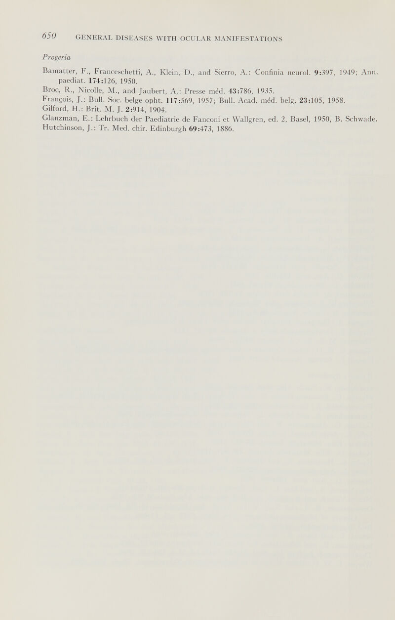 650 GENERAL DISEASES WITH OCULAR MANIFESTATIONS Progeria Bamatter, F., Franceschetti, A., Klein, D., and Sierro, A.: Confinia neurol. 9:397, 1949; Ann. paediat. 174:126, 1950. Broc, R., Nicolle, M., and Jaubert, A.: Presse méd. 43:786, 1935. François, J.; Bull. Soc. belge opht. 117:569, 1957; Bull. Acad. méd. belg. 23:105, 1958. Gilford, H.: Brit. M. J. 2:914, 1904. Glanzman, E.: Lehrbuch der Paediatrie de Fanconi et Wallgren, ed. 2, Basel, 1950, B. Schwade. Hutchinson, J.: Tr. Med. chir. Edinburgh 69:473, 1886.