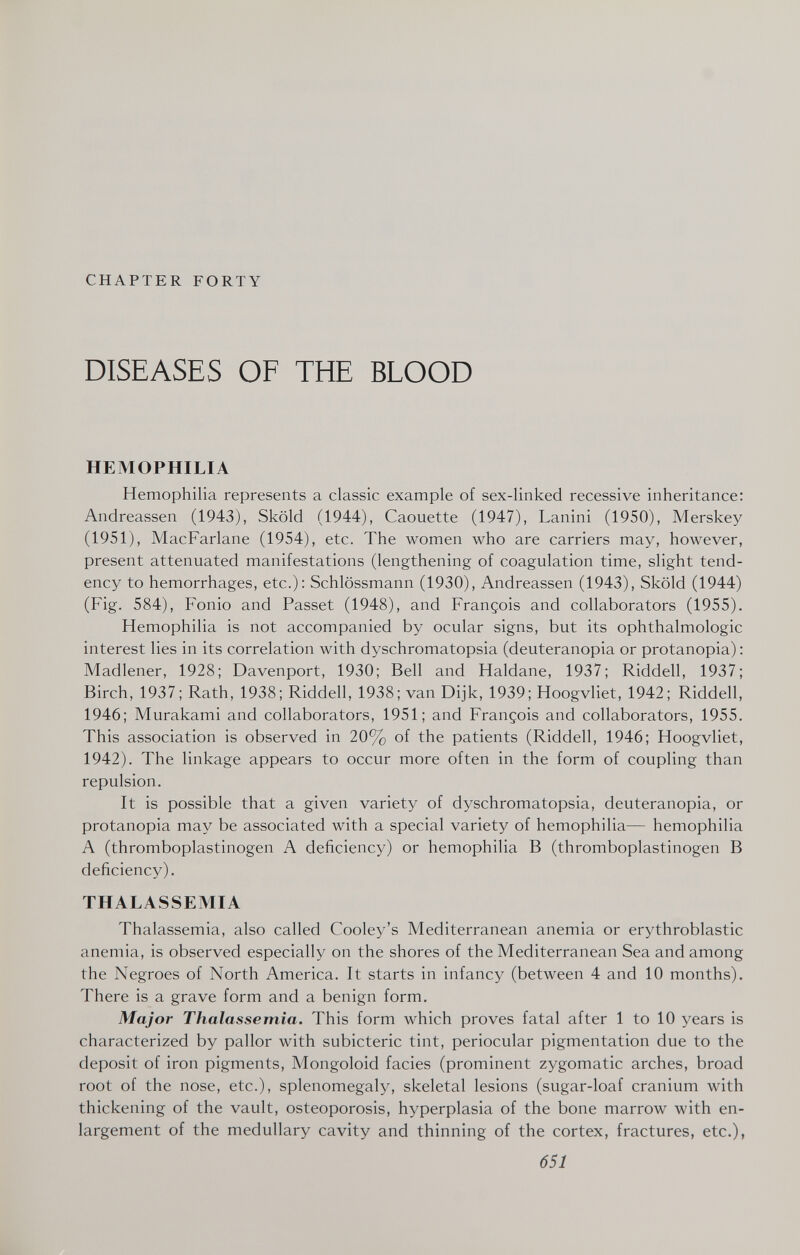 CHAPTER FORTY DISEASES OF THE BLOOD HEMOPHILIA Hemophilia represents a classic example of sex-linked recessive inheritance: Andreassen (1943), Sköld (1944), Caouette (1947), Lanini (1950), Merskey (1951), MacFarlane (1954), etc. The women who are carriers may, however, present attenuated manifestations (lengthening of coagulation time, slight tend¬ ency to hemorrhages, etc.): Schlössmann (1930), Andreassen (1943), Sköld (1944) (Fig. 584), Fonio and Passet (1948), and François and collaborators (1955). Hemophilia is not accompanied by ocular signs, but its ophthalmologic interest lies in its correlation with dyschromatopsia (deuteranopia or protanopia) : Madlener, 1928; Davenport, 1930; Bell and Haldane, 1937; Riddell, 1937; Birch, 1937; Rath, 1938; Riddell, 1938; van Dijk, 1939; Hoogvliet, 1942; Riddell, 1946; Murakami and collaborators, 1951; and François and collaborators, 1955. This association is observed in 20% of the patients (Riddell, 1946; Hoogvliet, 1942). The linkage appears to occur more often in the form of coupling than repulsion. It is possible that a given variety of dyschromatopsia, deuteranopia, or protanopia may be associated with a special variety of hemophilia— hemophilia A (thromboplastinogen A deficiency) or hemophilia В (thromboplastinogen В deficiency). THALASSEMIA Thalassemia, also called Cooley's Mediterranean anemia or erythroblastic anemia, is observed especially on the shores of the Mediterranean Sea and among the Negroes of North America. It starts in infancy (between 4 and 10 months). There is a grave form and a benign form. Major Thalassemia. This form which proves fatal after 1 to 10 years is characterized by pallor with subicteric tint, periocular pigmentation due to the deposit of iron pigments. Mongoloid facies (prominent zygomatic arches, broad root of the nose, etc.), splenomegaly, skeletal lesions (sugar-loaf cranium with thickening of the vault, osteoporosis, hyperplasia of the bone marrow with en¬ largement of the medullary cavity and thinning of the cortex, fractures, etc.), 651