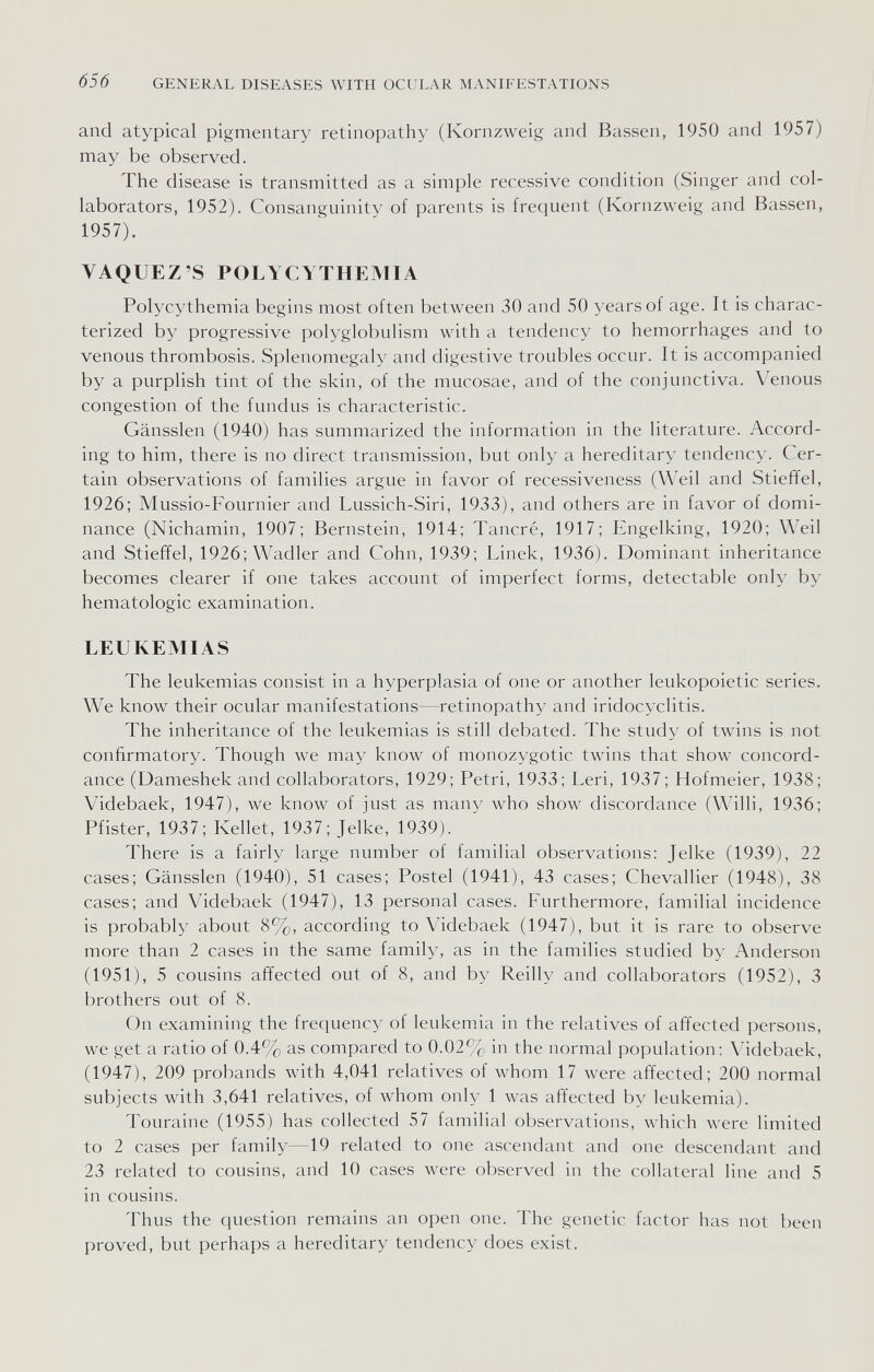 656 GENERAL DISEASES WITH OCULAR MANIFESTATIONS and atypical pigmentary retinopathy (Kornzweig and Bassen, 1950 and 1957) may be observed. The disease is transmitted as a simple recessive condition (Singer and col¬ laborators, 1952). Consanguinity of parents is frequent (Kornzweig and Bassen, 1957). VAQUEZ'S POLYCYTHEMIA Polycythemia begins most often between 30 and 50 years of age. It is charac¬ terized by progressive polyglobulism with a tendency to hemorrhages and to venous thrombosis. Splenomegaly and digestive troubles occur. It is accompanied by a purplish tint of the skin, of the mucosae, and of the conjunctiva. Venous congestion of the fundus is characteristic. Gänssien (1940) has summarized the information in the literature. Accord¬ ing to him, there is no direct transmission, but only a hereditary tendency. Cer¬ tain observations of families argue in favor of recessiveness (Weil and Stieffel, 1926; Mussio-Fournier and Lussich-Siri, 1933), and others are in favor of domi¬ nance (Nichamin, 1907; Bernstein, 1914; Tañeré, 1917; Engelking, 1920; Weil and Stieffel, 1926; Wadler and Cohn, 1939; Linek, 1936). Dominant inheritance becomes clearer if one takes account of imperfect forms, detectable only by hematologic examination. LEUKEMIAS The leukemias consist in a hyperplasia of one or another leukopoietic series. We know their ocular manifestations—retinopathy and iridocyclitis. The inheritance of the leukemias is still debated. The study of twins is not confirmatory. Though we may know of monozygotic twins that show concord¬ ance (Dameshek and collaborators, 1929; Petri, 1933; Leri, 1937 ; Hofmeier, 1938; Videbaek, 1947), we know of just as many who show discordance (Willi, 1936; Pfister, 1937; Kellet, 1937; Jelke, 1939). There is a fairly large number of familial observations: Jelke (1939), 22 cases; Gänssien (1940), 51 cases; Postel (1941), 43 cases; Chevallier (1948), 38 cases; and Videbaek (1947), 13 personal cases. Furthermore, familial incidence is probably about 8%, according to Videbaek (1947), but it is rare to observe more than 2 cases in the same family, as in the families studied by Anderson (1951), 5 cousins affected out of 8, and by Reilly and collaborators (1952), 3 brothers out of 8. On examining the frequency of leukemia in the relatives of affected persons, we get a ratio of 0.4% as compared to 0.02% in the normal population; Videbaek, (1947), 209 probands with 4,041 relatives of whom 17 were affected; 200 normal subjects with 3,641 relatives, of whom only 1 was affected by leukemia). Touraine (1955) has collected 57 familial observations, which were limited to 2 cases per family—19 related to one ascendant and one descendant and 23 related to cousins, and 10 cases were observed in the collateral line and 5 in cousins. Thus the question remains an open one. The genetic factor has not been proved, but perhaps a hereditary tendency does exist.