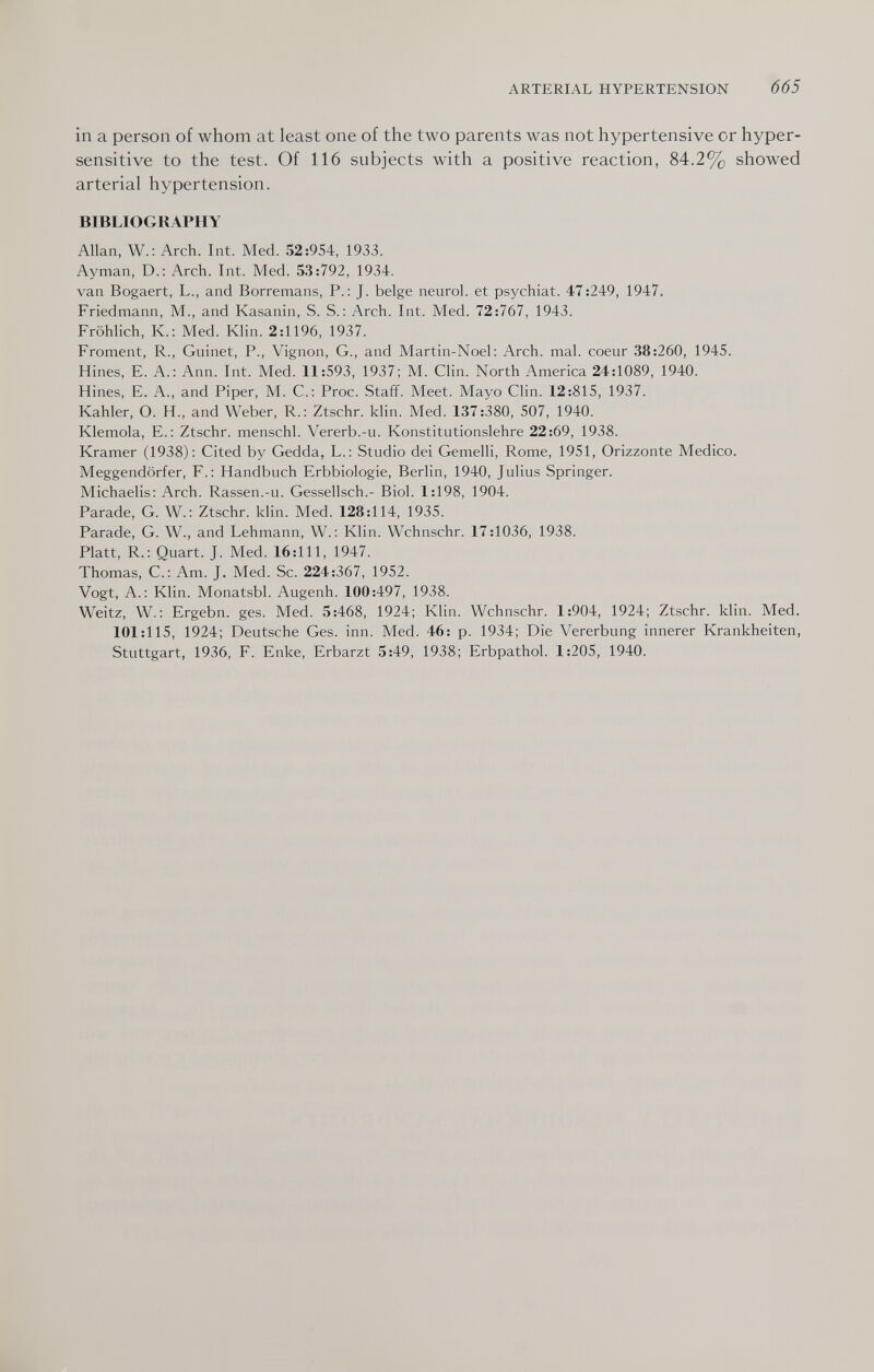 ARTERIAL HYPERTENSION 665 in a person of whom at least one of the two parents was not hypertensive or hyper¬ sensitive to the test. Of 116 subjects with a positive reaction, 84.2% showed arterial hypertension. BIBLIOGRAPHY Allan, W.: Arch. Int. Med. 52:954, 1933. Ayman, D.: Arch. Int. Med. 53:792, 1934. van Bogaert, L., and Borremans, P.: J. beige neurol. et psychiat. 47:249, 1947. Friedmann, M., and Kasanin, S. S.: Arch. Int. Med. 72:767, 1943. Fröhlich, К.: Med. Klin. 2:1196, 1937. Froment, R., Guinet, P., Vignon, G., and Martin-Noel: Arch. mal. coeur 38:260, 1945. Hines, E. A.: Ann. Int. Med. 11:593, 1937; M. Clin. North America 24:1089, 1940. Hines, E. A., and Piper, M. C.; Proc. Staff. Meet. Mayo Clin. 12:815, 1937. Kahler, О. H., and Weber, R.; Ztschr. klin. Med. 137:380, 507, 1940. Klemola, E.; Ztschr. menschl. Vererb.-u. Konstitutionslehre 22:69, 1938. Kramer (1938): Cited by Gedda, L.: Studio dei Gemelli, Rome, 1951, Orizzonte Medico. Meggendörfer, F.: Handbuch Erbbiologie, Berlin, 1940, Julius Springer. Michaelis: Arch. Rassen.-u. Gessellsch.- Biol. 1:198, 1904. Parade, G. W.: Ztschr. klin. Med. 128:114, 1935. Parade, G. W., and Lehmann, W. : Klin. Wchnschr. 17:1036, 1938. Platt, R.: Quart. J. Med. 16:111, 1947. Thomas, C.: Am. J. Med. Sc. 224:367, 1952. Vogt, A.: Klin. Monatsbl. Augenh. 100:497, 1938. Weitz, W.: Ergebn. ges. Med. 5:468, 1924; Klin. Wchnschr. 1:904, 1924; Ztschr. klin. Med. 101:115, 1924; Deutsche Ges. inn. Med. 46: p. 1934; Die Vererbung innerer Krankheiten, Stuttgart, 1936, F. Enke, Erbarzt 5:49, 1938; Erbpathol. 1:205, 1940.