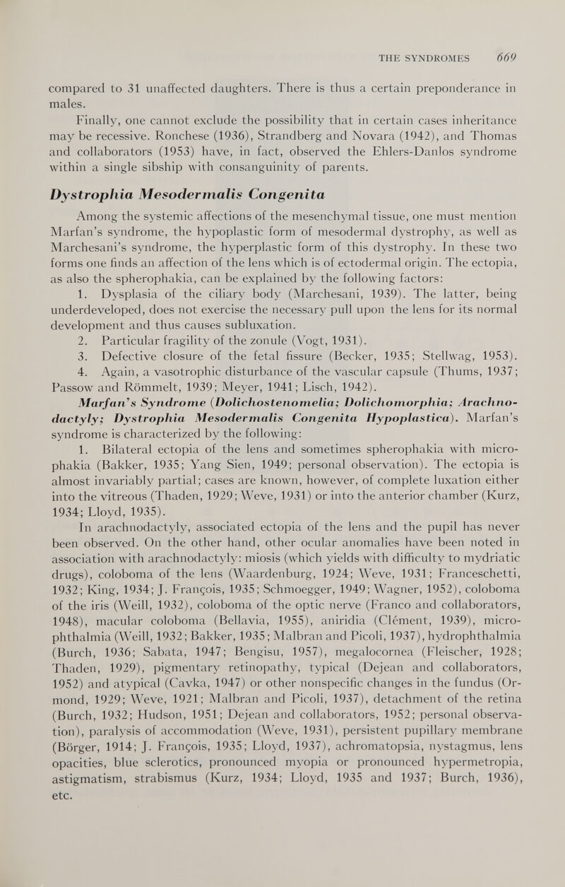 THE SYNDROMES 669 compared to 31 unaffected daughters. There is thus a certain preponderance in males. Finally, one cannot exclude the possibility that in certain cases inheritance may be recessive. Rónchese (1936), Strandberg and Novara (1942), and Thomas and collaborators (1953) have, in fact, observed the Ehlers-Danlos syndrome within a single sibship with consanguinity of parents. Dystrophia Mesodermalis Congenita Among the systemic affections of the mesenchymal tissue, one must mention Marfan's syndrome, the hypoplastic form of mesodermal dystrophy, as well as Marchesani's syndrome, the hyperplastic form of this dystrophy. In these two forms one finds an affection of the lens which is of ectodermal origin. The ectopia, as also the spherophakia, can be explained by the following factors: 1. Dysplasia of the ciliary body (Marchesani, 1939). The latter, being underdeveloped, does not exercise the necessary pull upon the lens for its normal development and thus causes subluxation. 2. Particular fragility of the zonule (Vogt, 1931). 3. Defective closure of the fetal fissure (Becker, 1935; Stellwag, 1953). 4. Again, a vasotrophic disturbance of the vascular capsule (Thums, 1937 ; Passow and Römmelt, 1939; Meyer, 1941; Lisch, 1942). Marfan's Syndrome (Dolichostenomelia; Dolichomorphia; Arachno- dactyly; Dystrophia Mesodermalis Congenita Hypoplastica). Marfan's syndrome is characterized by the following: 1. Bilateral ectopia of the lens and sometimes spherophakia with micro- phakia (Bakker, 1935; Yang Sien, 1949; personal observation). The ectopia is almost invariably partial; cases are known, however, of complete luxation either into the vitreous (Thaden, 1929; Weve, 1931) or into the anterior chamber (Kurz, 1934; Lloyd, 1935). In arachnodactyly, associated ectopia of the lens and the pupil has never been observed. On the other hand, other ocular anomalies have been noted in association with arachnodactyly: miosis (which yields with difficulty to mydriatic drugs), coloboma of the lens (Waardenburg, 1924; Weve, 1931; Franceschetti, 1932; King, 1934; J. François, 1935; Schmoegger, 1949; Wagner, 1952), coloboma of the iris (Weill, 1932), coloboma of the optic nerve (Franco and collaborators, 1948), macular coloboma (Bellavia, 1955), aniridia (Clément, 1939), micro¬ phthalmia (Weill, 1932 ; Bakker, 1935 ; Malbran and Picoli, 1937), hydrophthalmia (Burch, 1936; Sabata, 1947; Bengisu, 1957), megalocornea (Fleischer, 1928; Thaden, 1929), pigmentary retinopathy, typical (Dejean and collaborators, 1952) and atypical (Cavka, 1947) or other nonspecific changes in the fundus (Or¬ mond, 1929; Weve, 1921; Malbran and Picoli, 1937), detachment of the retina (Burch, 1932; Hudson, 1951; Dejean and collaborators, 1952; personal observa¬ tion), paralysis of accommodation (Weve, 1931), persistent pupillary membrane (Börger, 1914; J. François, 1935; Lloyd, 1937), achromatopsia, nystagmus, lens opacities, blue sclerotics, pronounced myopia or pronounced hypermetropia, astigmatism, strabismus (Kurz, 1934; Lloyd, 1935 and 1937; Burch, 1936), etc.