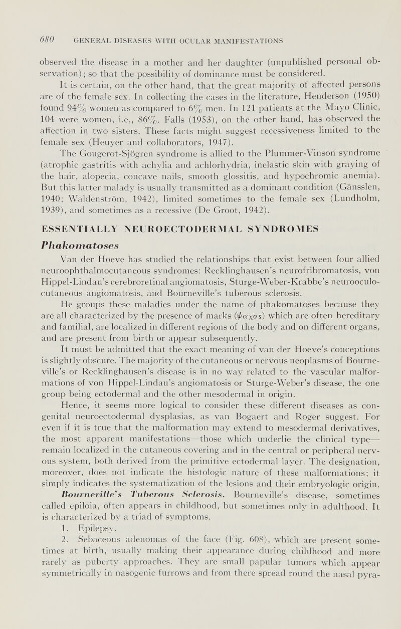 680 GENERAL DISEASES WITH OCULAR MANIFESTATIONS observed the disease in a mother and her daughter (unpublished personal ob¬ servation) ; so that the possibility of dominance must be considered. It is certain, on the other hand, that the great majority of affected persons are of the female sex. In collecting the cases in the literature, Henderson (1950) found 94% women as compared to 6% men. In 121 patients at the Mayo Clinic, 104 were women, i.e., 86%. Falls (1953), on the other hand, has observed the affection in two sisters. These facts might suggest recessiveness limited to the female sex (Heuyer and collaborators, 1947). The Gougerot-Sjögren syndrome is allied to the Plummer-Vinson syndrome (atrophic gastritis with achylia and achlorhydria, inelastic skin with graying of the hair, alopecia, concave nails, smooth glossitis, and hypochromic anemia). But this latter malady is usually transmitted as a dominant condition (Gänssien, 1940; Waldenstrom, 1942), limited sometimes to the female sex (Lundholm, 1939), and sometimes as a recessive (De Groot, 1942). ESSENTIALLY NEUROECTODERMAL SYNDROMES Phakomatoses Van der Hoeve has studied the relationships that exist between four allied neuroophthalmocutaneous syndromes: Recklinghausen's neurofribromatosis, von Hippel-Lindau's cerebroretinal angiomatosis, Sturge-Weber-Krabbe's neurooculo- cutaneous angiomatosis, and Bourneville's tuberous sclerosis. He groups these maladies under the name of phakomatoses because they are all characterized by the presence of marks (^axos) which are often hereditary and familial, are localized in different regions of the body and on different organs, and are present from birth or appear subsequently. It must be admitted that the exact meaning of van der Hoeve's conceptions is slightly obscure. The majority of the cutaneous or nervous neoplasms of Bourne¬ ville's or Recklinghausen's disease is in no way related to the vascular malfor¬ mations of von Hippel-Lindau's angiomatosis or Sturge-Weber's disease, the one group being ectodermal and the other mesodermal in origin. Hence, it seems more logical to consider these different diseases as con¬ genital neuroectodermal dysplasias, as van Bogaert and Roger suggest. For even if it is true that the malformation may extend to mesodermal derivatives, the most apparent manifestations—those which underlie the clinical type— remain localized in the cutaneous covering and in the central or peripheral nerv¬ ous system, both derived from the primitive ectodermal layer. The designation, moreover, does not indicate the histologic nature of these malformations; it simply indicates the systematization of the lesions and their embryologie origin. Bourneville's Tuberous Sclerosis. Bourneville's disease, sometimes called epiloia, often appears in childhood, but sometimes only in adulthood. It is characterized by a triad of symptoms. 1. Epilepsy. 2. Sebaceous adenomas of the face (Fig. 608), which are present some¬ times at birth, usually making their appearance during childhood and more rarely as puberty approaches. They are small papular tumors which appear symmetrically in nasogenic furrows and from there spread round the nasal pyra-