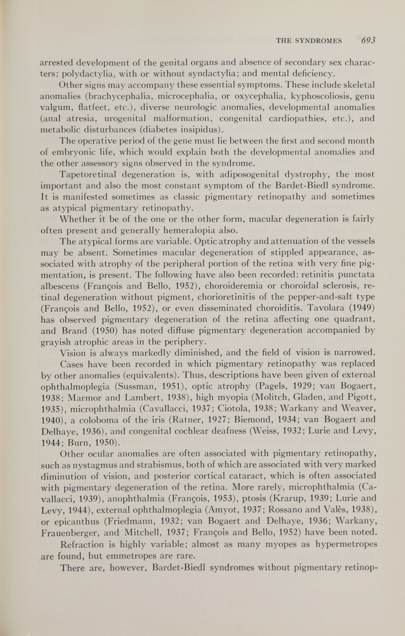 THE SYNDROMES 693 arrested development of the genital organs and absence of secondary sex charac¬ ters; polydactylia, with or without syndactylia; and mental deficiency. Other signs may accompany these essential symptoms. These include skeletal anomalies (brachycephalia, microcephalia, or oxycephalia, kyphoscoliosis, genu valgum, flatfeet, etc.), diverse neurologic anomalies, developmental anomalies (anal atresia, urogenital malformation, congenital cardiopathies, etc.), and metabolic disturbances (diabetes insipidus). The operative period of the gene must lie between the first and second month of embryonic life, which would explain both the developmental anomalies and the other assessory signs observed in the syndrome. Tapetoretinal degeneration is, with adiposogenital dystrophy, the most important and also the most constant symptom of the Bardet-Biedl syndrome. It is manifested sometimes as classic pigmentary retinopathy and sometimes as atypical pigmentary retinopathy. Whether it be of the one or the other form, macular degeneration is fairly often present and generally hemeralopia also. The atypical forms are variable. Optic atrophy and attenuation of the vessels may be absent. Sometimes macular degeneration of stippled appearance, as¬ sociated with atrophy of the peripheral portion of the retina with very fine pig¬ mentation, is present. The following have also been recorded: retinitis punctata albescens (François and Bello, 1952), choroideremia or choroidal sclerosis, re¬ tinal degeneration without pigment, chorioretinitis of the pepper-and-salt type (François and Bello, 1952), or even disseminated choroiditis. Tavolara (1949) has observed pigmentary degeneration of the retina affecting one quadrant, and Brand (1950) has noted diffuse pigmentary degeneration accompanied by grayish atrophic areas in the periphery. Vision is always markedly diminished, and the field of vision is narrowed. Cases have been recorded in which pigmentary retinopathy was replaced by other anomalies (equivalents). Thus, descriptions have been given of external ophthalmoplegia (Sussman, 1951), optic atrophy (Pagels, 1929; van Bogaert, 1938; Marmor and Lambert, 1938), high myopia (Molitch, Gladen, and Pigott, 1935), microphthalmia (Cavallacci, 1937; Ciotola, 1938; Warkany and Weavef, 1940), a coloboma of the iris (Ratner, 1927; Biemond, 1934; van Bogaert and Delhaye, 1936), and congenital cochlear deafness (Weiss, 1932; Lurie and Levy, 1944; Burn, 1950). Other ocular anomalies are often associated with pigmentary retinopathy, such as nystagmus and strabismus, both of which are associated with very marked diminution of vision, and posterior cortical cataract, which is often associated with pigmentary degeneration of the retina. More rarely, microphthalmia (Ca¬ vallacci, 1939), anophthalmia (François, 1953), ptosis (Krarup, 1939; Lurie and Levy, 1944), external ophthalmoplegia (Amyot, 1937; Rossano and Valès, 1938), or epicanthus (Friedmann, 1932; van Bogaert and Delhaye, 1936; Warkany, Frauenberger, and Mitchell, 1937; François and Bello, 1952) have been noted. Refraction is highly variable; almost as many myopes as hypermétropes are found, but emmetropes are rare. There are, however, Bardet-Biedl syndromes without pigmentary retinop-