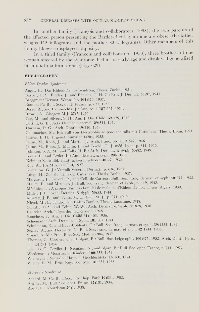 698 GENERAL DISEASES WITH OCULAR MANIFESTATIONS In another family (François and collaborators, 1953), the two parents of the affected person presenting the Bardet-Biedl syndrome are obese (the father weighs 115 killograms and the mother 83 killograms). Other members of this family likewise displayed adiposity. In a third family (François and collaborators, 1953), three brothers of one woman affected by the syndrome died at an early age and displayed generalized or cranial malformations (Fig. 629). BIBLIOGRAPHY Ehlers-Danlos Syndrome Angst, H.: Das Ehlers-Danlos Syndrom, Thesis, Zürich, 195L Barber, H. S., Fiddes, J., and Benians, T. H. C.: Brit. J. Dermat. 53:97, 194L Berggreen: Dermat. Wchnschr. 104:374, 1937. Bonnet, P.: Bull. Soc. opht. France, p. 623, 1953. Bossu, A., and Lambrechts, J.: Ann. ocul. 187:227, 1954. Brown, A.: Glasgow M.J. 27:7, 1946. Сое, M., and Silvers, S. H.: Am. J. Dis. Child. 59:129, 1940. Cottini, G. В.: Acta Dermat. venereol. 29:544, 1949. Durham, D. G.; Arch. Ophth. 49:220, 1953. Geldmacher, M.: Ein Fall von Dystrophia adiposo-genitalis mit Cutis laxa. Thesis, Bonn, 1921. Jansen, L. H.; J. génét. humaine 4:204, 1955. Jeune, M., Rouh, J., and Martin, J.: Arch, franç. pédiat. 3:547, 1946. Jeune, M., Roux, J., Martin, J., and Feroldi, J.: J. méd. Lyon, p. 311, 1946. Johnson, S. A. M., and Falls, H. F.; Arch. Dermat. & Syph. 60:82, 1949. Joulia, P., and Texier, L.: Ann. dermat. & syph. 284: 1950. Keining: Zentralbl. Haut.-u. Geschlechtskr. 40:27, 1932. Key, A.; J.A.M.A. 88:1710, 1927. Klebanow, G. J.: Vestnik Venerol. Dermat., p. 636, 1937. Lütge, H.: Zur Kenntnis der Cutis laxa. Thesis, Berlin, 1937. Margarot, J., Devèze, P., and Coll, de Carrera: Bull. Soc. franç. dermat. et syph. 40:277, 1933. Maury, P., and Meunier, J.: Bull. Soc. franç. dermat. et syph., p. 149, 1948. Méténier, T.; A propos d'un cas familial de maladie d'Ehlers-Danlos, Thesis, Algers, 1939. Miller, J. L.: Arch. Dermat. & Syph. 50:53, 1944. Murray, J. E., and Tyars, M. E.; Brit. M. J., p. 974, 1940. Nicod, M.; Le syndrome d'Ehlers-Danlos, Thesis, Lausanne, 1948. Ormsby, O. S., and Tobin, W. W.: Arch. Dermat. & Syph. 38:828, 1938. Pautrier: Arch, belges dermat. & syph. 1948. Rónchese, F.: Am. J. Dis. Child 51:1403, 1936. Schiemann: Arch. Dermat. u. Syph. 181:507, 1941. Schulmann, E., and Levy-Coblentz, G.: Bull. Soc. franç. dermat. et syph. 39:1252, 1932. Sezary, A., and Horowitz, A.: Bull. Soc. franç. dermat. et syph. 42:1744, 1935. Stuart, A. M.: Proc. Roy. Soc. Med. 30:984, 1937. Thomas, C., Cordier, J., and Algan, В.: Bull. Soc. belge opht. 100:375, 1952; Arch. Opht., Paris, 14:691, 1954. Thomas, C., Cordier, J., Neimann, N., and Algan, В.: Bull. Soc. opht. France, p. 211, 1953. Wiedemann: Monatsschr. Kinderh. 100:252, 1952. Wiener, K.: Zentralbl. Haut.-u. Geschlechtskr. 14:160, 1924. Wigley, E. M.: Proc. Roy. Soc. Med. 31:257, 1938. Marfan s Syndrome Achard, M. C.: Bull. Soc. méd. hôp. Paris 19:834, 1902. Amsler, M.: Bull. Soc. opht. France 47:181, 1934. Apert, E.: Nourrisson 26:1, 1938.