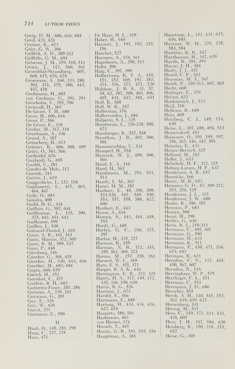 714 AUTHOR INDEX Greig, D. M., 606, 616, 684 Greil, 423, 424 Greiner, К., 673 Grier, G. W., 206 Griffith, A. D., 209-212 Griffiths, G. M., 694 Griscom, J. M., 359, 510, 511 Groen, J., 117, 560, 561 Groenblad-Strandberg, 605, 668, 675, 676, 678 Groenouw, A., 160, 233, 280, 303, 374, 379, 380, 443, 457, 458 Grohmann, H., 685 von Grolman, G., 291, 293 Grönholm, v., 295, 296 Grönvall, H., 567 De Groot, T. H., 680 Gross, H., 606, 616 Gross, P., 566 De Grosz, е., 218 Gruber, M., 317, 318 Grunbaum, A., 336 Grund, A., 387 Grüneberg, H., 673 Grünert, К., 406, 408, 409 Grütz, О., 561, 566 Gscheidel, 676 Gualandi, G., 695 Gualdi, v., 281 Guedes de Melo, 212 Guende, 243 Guérin, J., 619 Guggenheim, I., 152, 158 Guglianetti, L., 457, 463, 464, 467 Guhr, O., 683 Guiaita, 400 Guild, H. G., 334 Guillain, G., 587, 644 Guillaumat, L., 125, 200, 375, 443, 451, 642 Guillaume, 599 Guillen, J., 530 Guinand-Doniol, J., 655 Gunn, A. R., 161, 243 Gunn, Marcus, 372, 505 Gunn, R. M., 509, 537 Guns, P., 448 Giinsburg, 246 Günther, G., 304, 455 Günther, H., 530, 613, 616 Gunther, M., 683, 684 Gupta, 660, 670 Gürich, H., 352 Gursdorf, C., 375 Guthrie, R. H., 682 Gutierrez-Ponce, 285, 286 Gutman, A., 239, 241 Gutmann, G., 205 Guy, E., 326 Guy, W., 636 Guyot, 221 Guzmann, E., 500 H Haab, O., 149, 281, 298 Haag, е., 227, 228 Haas, 471 De Haas, H. L., 319 Haber, H., 640 Hacourt, J., 191, 192, 255, 256 Haecker, 527 Haemers, A., 154, 161 Hagedoorn, A., 298, 513 Hahn, 206 Haig, G., 397, 399 Halbertsma, K. T. A., 145, 151, 152, 169, 192, 282, 374, 376, 377, 471, 526 Haldane, J. B. S., 31, 57, 58, 62, 207, 208, 403, 406, 407, 431, 447, 581, 651 Hall, В., 588 Hall, W. K., 547 Hallerman, 376 Hallervorden, J., 684 Halperin, S. L., 325 Hambresin, L., 226-228, 508, 673 Hamburger, R., 557, 558 Hamilton, J. В., 492, 500, 501 Hammerschlag, V., 531 Hamperl, H., 558 Hancock, W. J., 499, 500, 503 Hand, e. A., 116 Hand, H., 562 Handmann, M., 251, 511, 513 Handy, L. M., 262 Hanes, M. M., 287 Hanhart, e., 48, 350, 509, 523-526, 547, 549, 550, 553, 557, 558, 586, 622, 696 Hanhart, e., 443 Hanse, A., 618 Hansen, S., 443, 444, 448, 553 Hardy, G., 448 Harlan, G. C., 246, 275, 297 Harlan, H., 225, 227 Harman, В., 159 Harman, N. В., 172, 355, 359, 362, 369, 372 Harms, M., 257, 258, 261 Harnett, W. С., 349 Haro, e. S., 355, 371 Harper, R. A. K., 616 Harrington, e. R., 322, 325 Harris, H. A., 117, 149, 172, 335, 336, 550, 620 Harris, R. G., 526 Harrison, J., 673 Harslöf, е., 566 Hartmann, e., 688 Härtung, H., 433, 434, 676, 677, 678 Hasaerts, 580, 581 Hashimoto, 403 von Hasner, 174 Hassels, T., 445 Hassin, G. В., 551, 555, 556 Hauptman, A., 385 Haustrate, L., 151, 431, 615, 616, 685 Havener, W. H., 225, 228, 583, 584 Hawkins, К. R., 547 Haxthausen, H., 347, 639 Haydn, R., 291, 293 Hayne, J. H., 304 Healy, J. J., 457 Heard, С. F., 242 Heasman, M. A., 547 Heath, P., 210-213, 407, 465 Hecht, 660 Hedinger, e., 379 Hefner, 622 Heidenreich, J., 523 Heijl, 210 Heilesen, В., 640 Hein, 469 Heinberg, С. J., 149, 174, 620 Heine, L., 387, 488, 494, 513 Heinersdorff, 451 Heinonen, О., 191, 195, 197, 256, 262, 346, 347, 501 Heinsius, е., 433 Heintz-Bertsch, 325 Helfand, M., 242 Heller, J., 633 Helmholz, H. F., 322, 325 Helweg-Larsen, H. F., 637 Henderson, A. В., 652 Hennicke, 166 Henry, M. В., 652 Hemmes, G. D., 47, 209-212, 253, 254, 529 Henderson, J. L., 325 Henderson, J. W., 680 Henke, K., 386, 387 Hennion, P., 683 Hensen, 500 Henzi, H., 298 Herlitz, G., 636 Herrn, R. J., 210-213 Hermann, С., 305, 307 Hermann, G., 590 Hermann, H., 633 Hermann, К., 511 Hermann, P., 450, 471, 536, 673, 683 Hermans, R., 631 Herndon, С. N., 117, 445, 450, 567, 607 Herndon, N., 116 Herringham, W. P., 579 Herrlinger, С. L., 451 Herrman, С., 553 Herrmann, J. D., 686 Herscher, 565 Hersh, A. H., 110, 545, 552, 562, 618, 619, 622 Herzenberg, 331 Herzog, M., 511 Hess, е., 149, 172, 411, 423, 424, 605 Hess, J. H., 347, 586, 620 Hessberg, R., 150, 218, 275, 617 Hesse, G., 305