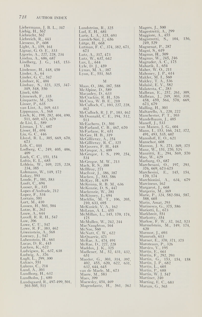 718 AUTHOR INDEX Liebermann, J. В. L., 347 Liebig, H., 567 Liebrecht, 567 Liebreich, R., 443 Liessens, P., 608 Light, A., 159, 161 Lignac, G. O. E., 333 Ligorio, A., 227, 228, 234 Lindau, A., 686, 687 Lindberg, J. G., 145, 153- 156 Lindenov, H., 448, 450 Linder, A., 64 Linder, G. C., 547 Lindner, K., 404 Lindsay, S., 323, 325, 347- 349, 548, 550 Linek, 656 Linneweh, F., 335 Linquette, M., 526 Linser, P., 635 van Lint, A., 169, 613 Lippmann, A., 568 Lisch, К., 198, 282, 404, 490, 511, 669, 673, 679 de Lisi, L., 589 Lisman, J. V., 607 Lisser, H., 694 Liu, G. е., 446 Lloyd, R. L., 305, 669, 670, 673 Löb, е., 444 Lodberg, е., 249, 405, 406, 409 Loeb, С. е., 151, 154 Loftis, E. L., 685 Löhlein, W., 169, 225, 228, 234, 385 Lohmann, W., 149, 172 Lokay, 593 Londe, P., 581, 583 Looft, C., 694 Looser, R., 335 Lopes d'Andrade, 212 Lopez, F., 534 Lorrain, 581 Lort, M., 410 Lossen, H,, 503, 504 Lotze, R., 262 Louw, A., 644 Lovell, R. R. H., 547 Low, 206 Lowe, С. и., 547 Lowe, R. F., 383, 462 Löwenstein, A., 568 Lowney, J., 547 Lubenstein, H., 661 Lucas, D. R., 445 Lucken, K., 622 Ludvigsen, K., 637, 638 Ludwig, A., 376 Lugli, L., 299, 300 Lukacs, 551 Lukens, C., 214 Lund, A., 303 Lundborg, H., 632 Lundholm, J., 680 Lundsgaard, R., 497-499 501, ■ 503-505, 511 Lundström, R., 325 Lud, E. H., 681 Lurie, L. A., 325, 693 Lussich-Siri, J., 656 Lütge, H., 668 Lutman, F. C., 374, 382, 671, 673 Lutz, A., 317, 473 Lutz, W., 637, 642 Lux, L., 644 Lyle, D. J., 459 Lynas, M. A., 387 Lyon, E., 551, 565 M Maas, O., 386, 387, 588 McAlpine, D., 589 Macauley, D., 633 McCrackin, R. H., 526 McCrea, W. B. E., 210 McCulloch, C., 103, 227, 228, 462 McCulloch, R. J. P., 103, 462 McDonnald, C. E., 194, 512, 513 McEachern, D., 501 McFarland, C. В., 467, 670 McFarlane, R., 651 McGee, H. В., 319 McGillivray, A., 254 McGillivray, R. C., 325 McGovern, F. H., 448 McGregor, A., 409 McGregor, L S., 199, 254, 534 McGregor, M. W., 213 Mach, R. S., 388 Mclllroy, 271 Macivor, J., 386, 387 Macken, J., 583, 586 McKay, H., 639 McKenna, R. B. M., 636 McKenzie, D. S., 447 Mackenzie, W., 281 McKinney, J., 694 Macklin, M. T., 106, 205, 210, 633, 695 McKusick, V. A., 162 McLean, A. L., 455 McMillan, L., 145, 170, 174, 175 McMullen, W., 242, 244 MacNaughton, 164 McNee, 560 McNutt, C. W., 622 McQuarrie, 471 McRae, A., 474, 491 McRae, D., 227, 228 Maddox, J. K., 325 Madlener, M., 52, 431, 432, 651 Maeder, G., 303, 314, 397, 402, 455, 620, 622, 631, 632, 644, 645 van de Maele, M., 673 Maere, M., 583 Maes, 399 Maewsky, 454, 469 Magendantz, H,, 561, 562 Magers, J., 500 Magestretti, A., 299 Maggiore, A., 455 Magistretti, S., 104, 156, 249 529 Magnênat, P., 287 Magni, S., 619 Magnus, H., 509 Magnus, W., 245, 246 Magruder, A. C., 175 Maharik, L, 654 Maher, W. O., 211 Mahoney, J. P., 614 Makler, M. L, 560 Makley, T. A., 536 Malaisé, E. V., 582 Malatesta, C., 283 Malbran, E., 257, 261, 309, Malbran, J., 249, 303, 310, 458, 459, 564, 570, 669, 673, 679 Mailing, H., 303 Maltarello, A., 220, 222 Manchester, P. T., 103 Mandelbaum, J., 405 Maneff, J., 533 van Manen, J. G., 604 Mann, L, 153, 166, 242, 372, 491, 493, 535, 607 Manoiloff, E. O., 621 Manschot, 608 Manson, J. S., 271, 369, 375 Manz, W., 151, 270, 526 Manzitti, E., 294, 569, 570 Mao, W., 429 Marburg, О., 687 Marchesani, О., 197, 293, 376, 669, 673-675 Marchesini, E., 145, 154, 170, 174 Marchionini, A., 634, 679 Marcineus, 162 Margarot, J., 668 Margerin, M., 369 Marie, P., 324, 582-584, 587, 588, 605 Marin, Amat, 293 Marinesco, G., 375, 586 Mariotti, L., 673 Markbreit, 551 Markotty, 354 Marlow, F. W., 32, 162, 523 Marmelstein, M., 149, 174, 620 Marmor, J., 693 Mamroth, 613 Marner, E., 370, 371, 375 Maroteaux, P., 326 Marsico, v., 195 Martin, е., 661 Martin, F., 292, 293 Martin, G., 153, 154, 158 Martin, J. P., 682 Martin, L., 605 Martin, P., 688 Martin, W. J. 547 Martinet, 24o Marting, E. е., 683 Marum, G., 565