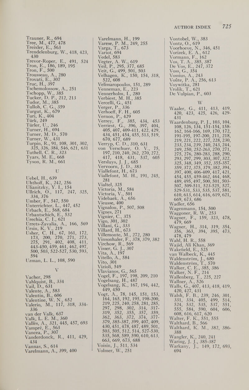 AUTHOR INDEX 725 Trauner, R., 694 Tree, M., 477, 478 Treixler, E., 563 Trendelenburg, W., 418, 423, 430 Trevor-Roper, E., 491, 524 Tron, E., 186, 189, 195 Tron, F., 500 Trousseau, A., 280 Trovati, е., 307 Truc, H., 397 Tschemolossow, A., 251 Tschopp, W., 385 Tucker, D. P., 212, 213 Tudor, M., 385 Tulloh, C. G., 359 Turgut, K., 679 Turi, К., 404 Türk, 249 Türler, и., 246 Turner, H., 694 Turner, M. D., 570 Turner, W., 431 Turpin, R., 91, 108, 301, 302, 325,326,384,546, 621, 631 Tuthell, C. R., 323 Tyars, M. E., 668 Tyson, R. M., 661 и Uebel, H., 639 Uhthoff, K., 242, 256 Ulianitzky, Y. I., 154 Ullrich, О., 117, 247, 325, 334, 376 Umber, F., 547, 550 Unterrichter, L., 447, 452 Urbach, E., 568, 684 Urbantschich, E., 532 Urechia, C. I., 621 Urrets-Zavalia, A., 166, 569 Ursin, K. V., 219 Usher, С. H., 67, 161, 172, 173, 200, 270, 271, 273, 275, 291, 402, 408, 411, 443-450, 459, 461,462,497, 500, 503, 522-527, 530, 593, 594 Uzman, L. L., 108, 590 V Vacher, 298 Vahiquist, В., 334 Vail, D., 631 Valente, A., 583 Valentin, В., 606 Valentine, W. N., 652 Valerio, M., 117, 318, 334- 336 van der Valk, 637 Valk, L. E. M., 360 Vallès, A., 321, 445, 457, 693 Vampré, E., 563 Vancea, P., 307 Vanderdonck, R., 411, 429, 434 Vannas, S., 614 Varelmann, A., 399, 400 Varelmann, H., 199 Varese, P. M., 249, 255 Varga, T., 673 Variot, 694 Vedel, 583 Vegter, A. W., 619 Veil, P., 295, 377, 685 Veit, G., 499, 501, 503 Velhagen, K., 150, 154, 318, 522, 608 Velissaropoulos, 151, 289 Venneman, E., 223 Vennerholm, L, 280 Verbiest, M. H., 385 Vercelli, G., 451 Verger, P., 336 Verhoefif, F. H., 605 Vernon, P., 429 Verrey, F., 385, 434, 453 Verriest, G., 396, 397, 404, 405,407,409-411,422,429, 434,451,454,455,513,519, 670, 677, 689 Verryp, C. D., 310, 631 von Verschuer, O. V., 75, 197,210, 240, 262, 270,272, 417, 418, 431, 537, 605 Versluys, J. J., 685 Vervoorn, J. D., 383 Viallefont, H., 673 Viallefont, M. H., 191, 245, 281 Vialtel, 325 Victoria, M., 584 Victoria, V., 501 Videbaek, A., 656 Vieusse, 400 Vignalou, P., 507, 508 Vignes, 271 Vignier, C., 375 Vigo, 301, 302 Villani, G., 333 Villard, H., 673 Villemonte, M., 272, 280 Vinsonhaler, F., 378, 379, 382 Virchow, R., 569 Visser, G. J., 307 Vita, A., 197 Vitello, A., 584 Vito, 301 Vizioli, 549 Vlavianos, G., 565 Vogel, F., 197, 198, 209, 210 Vogelsang, H., 487 Vogelsang, К., 167, 194, 442, 449, 450 Vogt, А., 78, 145, 151, 153, 164, 165, 192,195, 198-200, 219,225,240, 258,281,285, 297, 298, 302, 314, 317- 319, 352, 355, 357, 359, 362, 363, 372, 374, 377- 379, 385-387, 399, 407, 409, 430,451,478,487,489, 501, 503, 505, 512,514,527-530, 535,568,589,590,610,613, 663, 669, 673, 688 Voisin, J., 511, 534 Volmer, W., 251 Vontobel, W., 383 Vontz, О., 619 Voorhoeve, N., 346, 451 Vorizek, E. A., 612 Vormann, F., 162 Vos, T. A., 385, 387 De Vos, E., 247, 372 Voss, G., 354 Vossius, A., 243 Voûte, P. A., 256, 613 Voywitka, 281 Vrolik, T., 621 De Vulpian, P., 603 W Waaler, G., 411, 413, 419, 420, 423, 425, 426, 429- 431 Waardenburg, P. J., 103, 104, 108, 126, 134,151-154, 158- 162,164-166, 169, 170, 172, 191-195, 197-200, 211, 218, 219, 221, 222, 227, 228, 230, 233,234,239,240,243, 244, 249, 250,252-263, 270, 271, 275, 276,280-283, 288, 290, 293, 297,299,303,307,322, 325,348,349,352,355-357, 359,372,375,379,382,394, 397,400, 406-409,417,421, 454, 455, 459-462, 464, 468, 489, 495,497,500,501,503- 507, 509-511, 523-525, 527, 529-531, 533, 535, 537, 581, 610,613,614,616,619, 621, 669, 673, 686 Wadler, 656 Wagenmann, 154, 500 Waggoner, R. W., 253 Wagner, F., 159, 323, 478, 479, 669 Wagner, H., 314, 319, 354, 356, 363, 394, 395, 473, 478, 479 Wahl, H. R., 558 Wajid, Ali Khan, 369 Wakefield, E., 525 van Walbeck, К., 445 Waldenstrom, J., 680 Waldenstrom, T., 570 Walker, C. E., 385, 386 Walker, N. F., 214 Wallenberg, T., 225, 227 Wallner, A., 526 Walls, G., 407, 413, 418, 419, 420, 427, 431 Walsh, F. в., 239, 246, 301, 331, 334, 405, 499, 514, 524, 532, 535, 537, 551, 555, 584, 590, 604, 606, 608, 616, 617, 620 Walter, F. K., 551, 555 Walthard, в., 566 Waithard, К. M., 382, 386- 388 Wangler, К., 240, 241 Waring, J. J., 385-387 Warkany, J., 149, 172, 693, 694