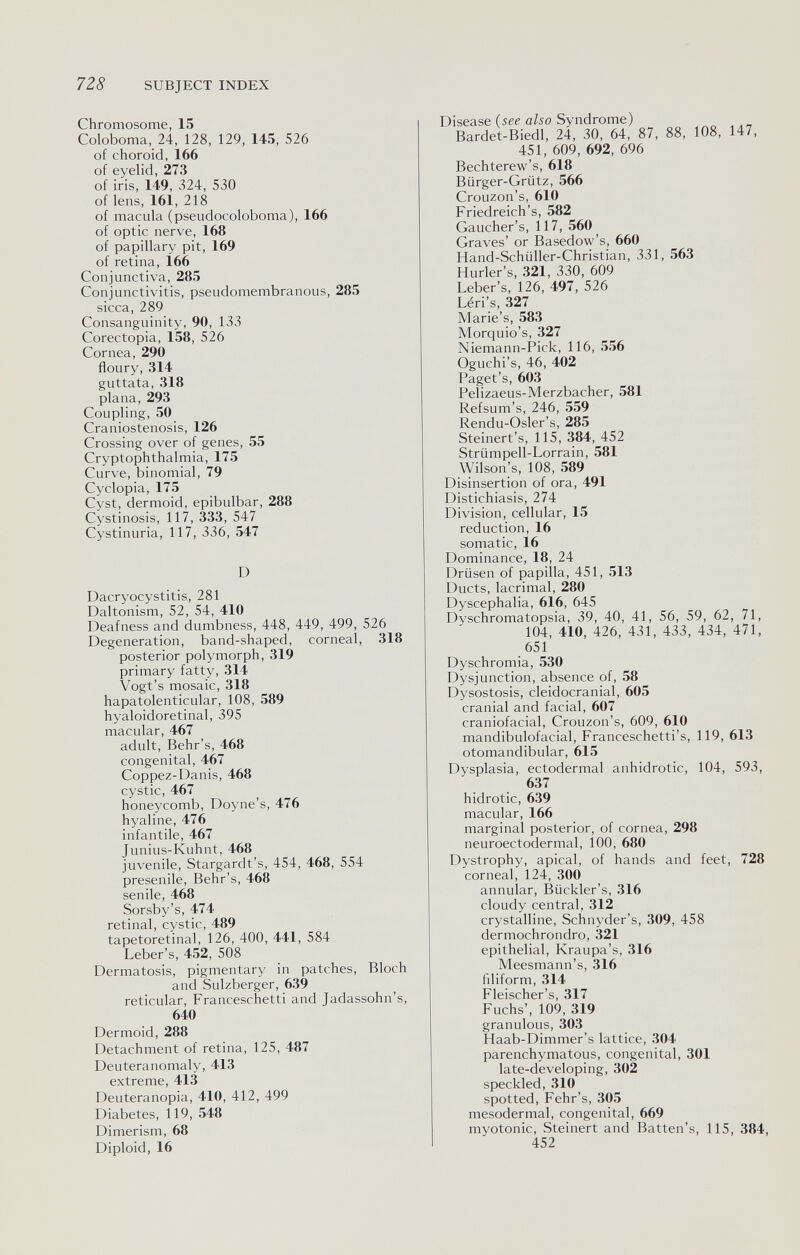 7Z8 SUBJECT INDEX Chromosome, 15 Coloboma, 24, 128, 129, 145, 526 of choroid, 166 of eyelid, 273 of iris, 149, 324, 530 of lens, 161, 218 of macula (pseudocoloboma), 166 of optic nerve, 168 of papillary pit, 169 of retina, 1б6 Conjunctiva, 285 Conjunctivitis, pseudomembranous, 285 sicca, 289 Consanguinity, 90, 133 Corectopia, 158, 526 Cornea, 290 floury, 314 guttata, 318 plana, 293 Coupling, 50 Craniostenosis, 126 Crossing over of genes, 55 Cryptophthalmia, 175 Curve, binomial, 79 Cyclopia, 175 Cyst, dermoid, epibulbar, 288 Cystinosis, 117, 333, 547 Cystinuria, 117, 336, 547 D Dacryocystitis, 281 Daltonism, 52, 54, 410 Deafness and dumbness, 448, 449, 499, 526 Degeneration, band-shaped, corneal, 318 posterior polymorph, 319 primary fatty, 314 Vogt's mosaic, 318 hapatolenticular, 108, 589 hyaloidoretinal, 395 macular, 467 adult, Behr's, 468 congenital, 467 Coppez-Danis, 468 cystic, 467 honeycomb, Doyne's, 476 hyaline, 476 infantile, 467 Junius-Kuhnt, 468 juvenile, Stargardt's, 454, 468, 554 presenile, Behr's, 468 senile, 468 Sorsby's, 474 retinal, cystic, 489 tapetoretinal, 126, 400, 441, 584 Leber's, 452, 508 Dermatosis, pigmentary in patches, Bloch and Sulzberger, 639 reticular, Franceschetti and Jadassohn's, 640 Dermoid, 288 Detachment of retina, 125, 487 Deuteranomaly, 413 extreme, 413 Deuteranopia, 410, 412, 499 Diabetes, 119, 548 Dimerism, 68 Diploid, 16 Disease {see also Syndrome) Bardet-Biedl, 24, 30, 64, 87, 88, 108, 147, 451, 609, 692, 696 Bechterew's, 618 Bürger-Grütz, 566 Crouzon's, 610 Friedreich's, 582 Gaucher's, 117, 560 Graves' or Basedow's, 660 Hand-Schüller-Christian, 331, 563 Hurler's, 321, 330, 609 Leber's, 126, 497, 526 Léri's, 327 Marie's, 583 Morquio's, 327 Niemann-Pick, 116, 556 Oguchi's, 46, 402 Paget's, 603 Pelizaeus-Merzbacher, 581 Refsum's, 246, 559 Rendu-Osler's, 285 Steinert's, 115, 384, 452 Strümpell-Lorrain, 581 Wilson's, 108, 589 Disinsertion of ora, 491 Distichiasis, 274 Division, cellular, 15 reduction, 16 somatic, 16 Dominance, 18, 24 Drüsen of papilla, 451, 513 Ducts, lacrimal, 280 Dyscephalia, 616, 645 Dyschromatopsia, 39, 40, 41, 56, 59, 62, 71, 104, 410, 426, 431, 433, 434, 471, 651 Dyschromia, 530 Dysjunction, absence of, 58 Dysostosis, cleidocranial, 605 cranial and facial, 607 craniofacial, Crouzon's, 609, 610 mandibulofacial, Franceschetti's, 119, 613 otomandibular, 615 Dysplasia, ectodermal anhidrotic, 104, 593, 637 hidrotic, 639 macular, 166 marginal posterior, of cornea, 298 neuroectodermal, 100, 680 Dystrophy, apical, of hands and feet, 728 corneal, 124, 300 annular, Bückler's, 316 cloudy central, 312 crystalline, Schnyder's, 309, 458 dermochrondro, 321 epithelial, Kraupa's, 316 Meesmann s, 316 filiform, 314 Fleischer's, 317 Fuchs', 109, 319 granulous, 303 Haab-Dimmer's lattice, 304 parenchymatous, congenital, 301 late-developing, 302 speckled, 310 spotted, Fehr's, 305 mesodermal, congenital, 669 myotonic, Steinert and Batten's, 115, 384,