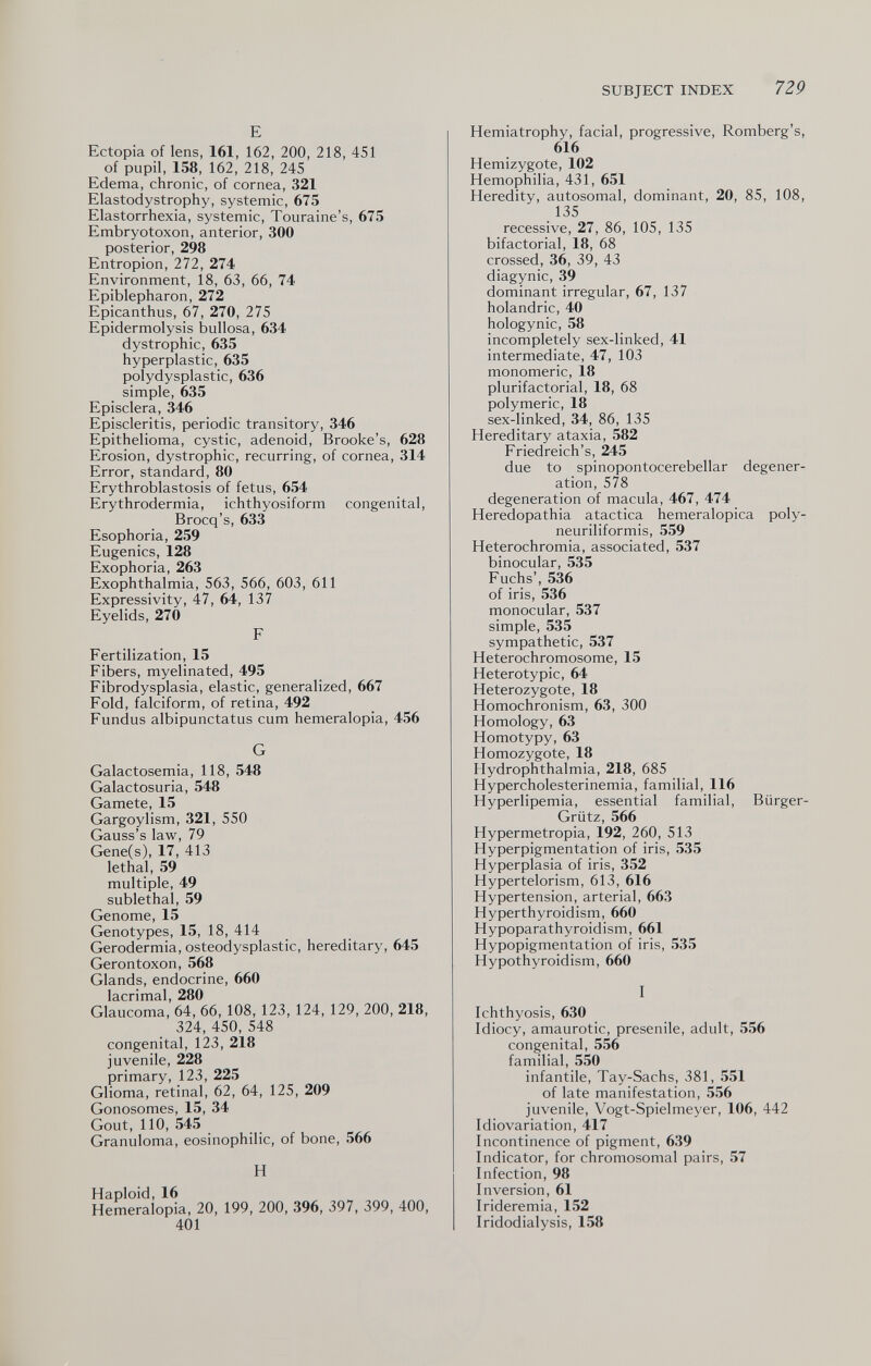 SUBJECT INDEX 729 E Ectopia of lens, 161, 162, 200, 218, 451 of pupil, 158, 162, 218, 245 Edema, chronic, of cornea, 321 Elastodystrophy, systemic, 675 Elastorrhexia, systemic, Touraine's, 675 Embryotoxon, anterior, 300 posterior, 298 Entropion, 272, 274 Environment, 18, 63, 66, 74 Epiblepharon, 272 Epicanthus, 67, 270, 275 Epidermolysis bullosa, 634 dystrophic, 635 hyperplastic, 635 polydysplastic, 636 simple, 635 Episclera, 346 Episcleritis, periodic transitory, 346 Epithelioma, cystic, adenoid, Brooke's, 628 Erosion, dystrophic, recurring, of cornea, 314 Error, standard, 80 Erythroblastosis of fetus, 654 Erythrodermia, ichthyosiform congenital, Brocq's, 633 Esophoria, 259 Eugenics, 128 Exophoria, 263 Exophthalmia, 563, 566, 603, 611 Expressivity, 47, 64, 137 Eyelids, 270 F Fertilization, 15 Fibers, myelinated, 495 Fibrodysplasia, elastic, generalized, 667 Fold, falciform, of retina, 492 Fundus albipunctatus cum hemeralopia, 456 G Galactosemia, 118, 548 Galactosuria, 548 Gamete, 15 Gargoylism, 321, 550 Gauss's law, 79 Gene(s), 17, 413 lethal, 59 multiple, 49 sublethal, 59 Genome, 15 Genotypes, 15, 18, 414 Gerodermia, osteodysplastic, hereditary, 645 Gerontoxon, 568 Glands, endocrine, 660 lacrimal, 280 Glaucoma, 64, 66, 108, 123, 124, 129, 200, 218, 324, 450, 548 congenital, 123, 218 juvenile, 228 primary, 123, 225 Glioma, retinal, 62, 64, 125, 209 Gonosomes, 15, 34 Gout, 110, 545 Granuloma, eosinophilic, of bone, 566 H Haploid, 16 Hemeralopia, 20, 199, 200, 396, 397, 399, 400, 401 Hemiatrophy, facial, progressive, Romberg's, 616 Hemizygote, 102 Hemophilia, 431, 651 Heredity, autosomal, dominant, 20, 85, 108, 135 recessive, 27, 86, 105, 135 bifactorial, 18, 68 crossed, 36, 39, 43 diagynic, 39 dominant irregular, 67, 137 holandric, 40 hologynic, 58 incompletely sex-linked, 41 intermediate, 47, 103 monomeric, 18 plurifactorial, 18, 68 polymeric, 18 sex-linked, 34, 86, 135 Hereditary ataxia, 582 Friedreich's, 245 due to spinopontocerebellar degener¬ ation, 578 degeneration of macula, 467, 474 Heredopathia atactica hemeralopica poly- neuriliformis, 559 Heterochromia, associated, 537 binocular, 535 Fuchs', 536 of iris, 536 monocular, 537 simple, 535 sympathetic, 537 Hétérochromosome, 15 Heterotypic, 64 Heterozygote, 18 Homochronism, 63, 300 Homology, 63 Homotypy, 63 Homozygote, 18 Hydrophthalmia, 218, 685 Hypercholesterinemia, familial, 116 Hyperlipemia, essential familial, Bürger- Grütz, 566 Hypermetropia, 192, 260, 513 Hyperpigmentation of iris, 535 Hyperplasia of iris, 352 Hypertelorism, 613, 616 Hypertension, arterial, 663 Hyperthyroidism, 660 Hypoparathyroidism, 661 Hypopigmentation of iris, 535 Hypothyroidism, 660 I Ichthyosis, 630 Idiocy, amaurotic, presenile, adult, 556 congenital, 556 familial, 550 infantile, Tay-Sachs, 381, 551 of late manifestation, 556 juvenile, Vogt-Spielmeyer, 106, 442 Idiovariation, 417 Incontinence of pigment, 639 Indicator, for chromosomal pairs, 57 Infection, 98 Inversion, 61 Irideremia, 152 Iridodialysis, 158