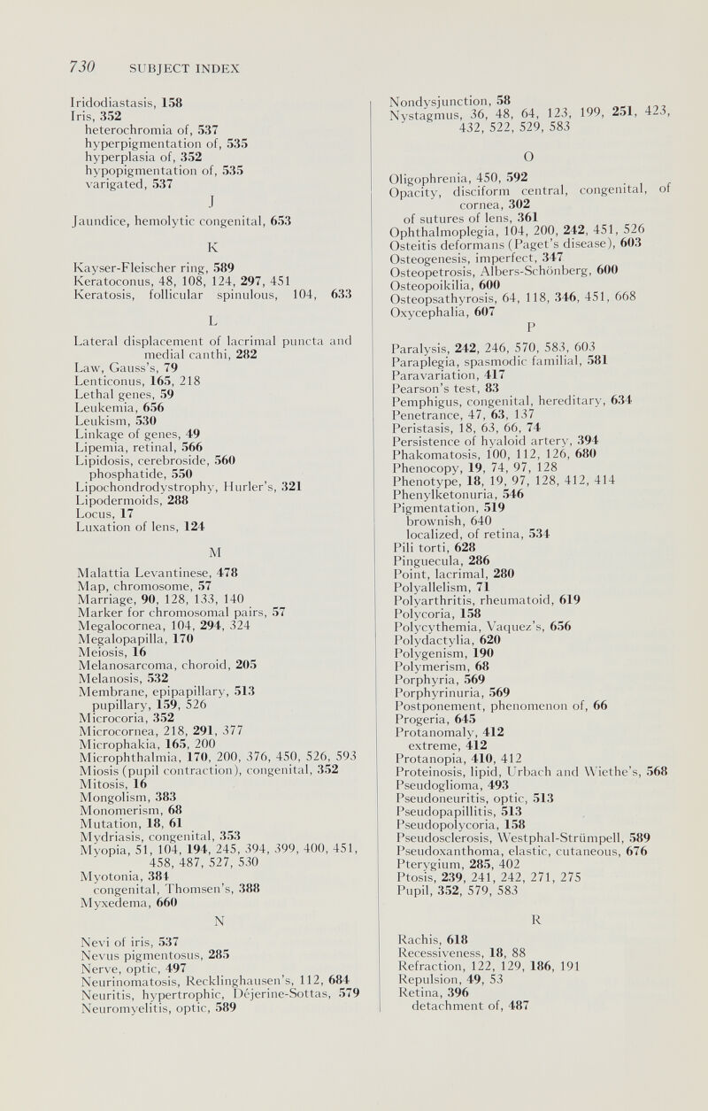 730 SUBJECT INDEX Iridodiastasis, 158 Iris, 352 heterochromia of, 537 hyperpigmentation of, 535 hyperplasia of, 352 hypopigmentation of, 535 varigated, 537 J Jaundice, hemolytic congenital, 653 К Kayser-Fleischer ring, 589 Keratoconus, 48, 108, 124, 297, 451 Keratosis, follicular spinulous, 104, 633 L Lateral displacement of lacrimal puncta and medial canthi, 282 Law, Gauss's, 79 Lenticonus, 165, 218 Lethal genes, 59 Leukemia, 656 Leukism, 530 Linkage of genes, 49 Lipemia, retinal, 566 Lipidosis, cerebroside, 560 phosphatide, 550 Lipochondrodystrophy, Hurler's, 321 Lipodermoids, 288 Locus, 17 Luxation of lens, 124 M Malattia Levantinese, 478 Map, chromosome, 57 Marriage, 90, 128, 133, 140 Marker for chromosomal pairs, 57 Megalocornea, 104, 294, 324 Megalopapilla, 170 Meiosis, 16 Melanosarcoma, choroid, 205 Melanosis, 532 Membrane, epipapillary, 513 pupillary, 159, 526 Microcoria, 352 Microcornea, 218, 291, 377 Microphakia, 165, 200 Microphthalmia, 170, 200, 376, 450, 526, 593 Miosis (pupil contraction), congenital, 352 Mitosis, 16 Mongolism, 383 Monomerism, 68 Mutation, 18, 61 Mydriasis, congenital, 353 Myopia, 51, 104, 194, 245, 394, 399, 400, 451, 458, 487, 527, 530 Myotonia, 384 congenital, Thomsen's, 388 Myxedema, 660 N Nevi of iris, 537 Nevus pigmentosus, 285 Nerve, optic, 497 Neurinomatosis, Recklinghausen's, 112, 684 Neuritis, hypertrophic, Déjerine-Sottas, 579 Neuromyelitis, optic, 589 Nondysjunction, 58 Nystagmus, 36, 48, 64, 123, 199, 251, 423, 432, 522, 529, 583 О Oligophrenia, 450, 592 Opacity, disciform central, congenital, of cornea, 302 of sutures of lens, 361 Ophthalmoplegia, 104, 200, 242, 451, 526 Osteitis deformans (Paget's disease), 603 Osteogenesis, imperfect, 347 Osteopetrosis, Albers-Schönberg, 600 Osteopoikilia, 600 Osteopsathyrosis, 64, 118, 346, 451, 668 Oxycephalia, 607 P Paralysis, 242, 246, 570, 583, 603 Paraplegia, spasmodic familial, 581 Para variation, 417 Pearson's test, 83 Pemphigus, congenital, hereditary, 634 Penetrance, 47, 63, 137 Peristasis, 18, 63, 66, 74 Persistence of hyaloid artery, 394 Phakomatosis, 100, 112, 126, 680 Phenocopy, 19, 74, 97, 128 Phenotype, 18, 19, 97, 128, 412, 414 Phenylketonuria, 546 Pigmentation, 519 brownish, 640 localized, of retina, 534 Pili torti, 628 Pinguecula, 286 Point, lacrimal, 280 Polyallelism, 71 Polyarthritis, rheumatoid, 619 Polycoria, 158 Polycythemia, Vaquez's, 656 Polydactylia, 620 Polygenism, 190 Polymerism, 68 Porphyria, 569 Porphyrinuria, 569 Postponement, phenomenon of, 66 Progeria, 645 Protanomaly, 412 extreme, 412 Protanopia, 410, 412 Proteinosis, lipid, Urbach and Wiethe's, 568 Pseudoglioma, 493 Pseudoneuritis, optic, 513 Pseudopapillitis, 513 Pseudopolycoria, 158 Pseudosclerosis, Westphal-Striimpell, 589 Pseudoxanthoma, elastic, cutaneous, 676 Pterygium, 285, 402 Ptosis, 239, 241, 242, 271, 275 Pupil, 352, 579, 583 R Rachis, 618 Recessiveness, 18, 88 Refraction, 122, 129, 186, 191 Repulsion, 49, 53 Retina, 396 detachment of, 487