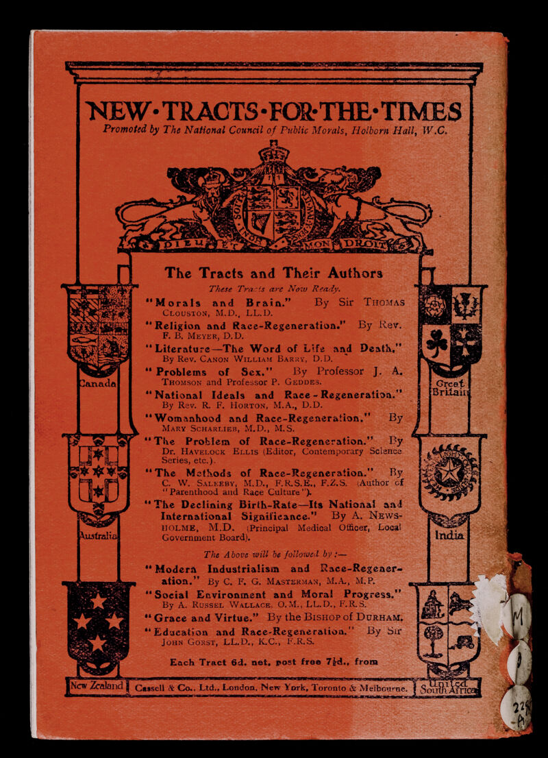 >nEW-TRACTS-FÖS.-THE-TIMES Promoted by The National Council of Public Morals, Holborn Hall^ W.C. «Cxf 3arvadû \usiraliû The Tracts and Their Authors These Tracts a7'e Now Ready. Morals and Braia. By Sir Thomas Clouston, M.D., LL.D.  Religion and Race-Regeneration. By Rev. f. B. Meyer, D.D. Literature—The Word of Life and Deatk, By Rev. Canon William Barky, D.D. *  Problems of Sex. By Professor J. A, Thomson and Professor P. Geddes. National Ideals and Race - Regeneration. By Rev. R. F. Horton, M.A., D.D. Womanhood and Race-Regeneration. By Mary Scharlxeb, M.D., M.S.  The Problem of Race-Regeneration. By Dr. Havelock Ellis (Editor, Contemporary Science Series, etc.). The Methods of Race-Regeneraiion. By C. W. Saleeby, M.D., F.R.S.E., F.Z.S. iAuthor of Parenthood and Race Culture). The Declining Birth-Rate—^Its National and International Significance. By A. News- holme, M.D. (Principal Medical Officer, Local Government Board). The A bove will be followed by :—  Moderñ Industrialism and Race-Regener¬ ation. By C. F. G. Masterman, M.A., M.P.  Social Environment and Moral Progress. By A. Rüssel Wallace, O.M., LL.D., F.R.S.  Grace and Virtue. By the Bishop of Durham. Education and Race-Regeneration. By Sir John Gorst, LL.D., K.C., F.R.S. Each Tract 6d. net, post free from Great BTLiau ¡New Zcfllandi Cesseli & Co., Ltd., London. New York, Toronto & Melbourne,