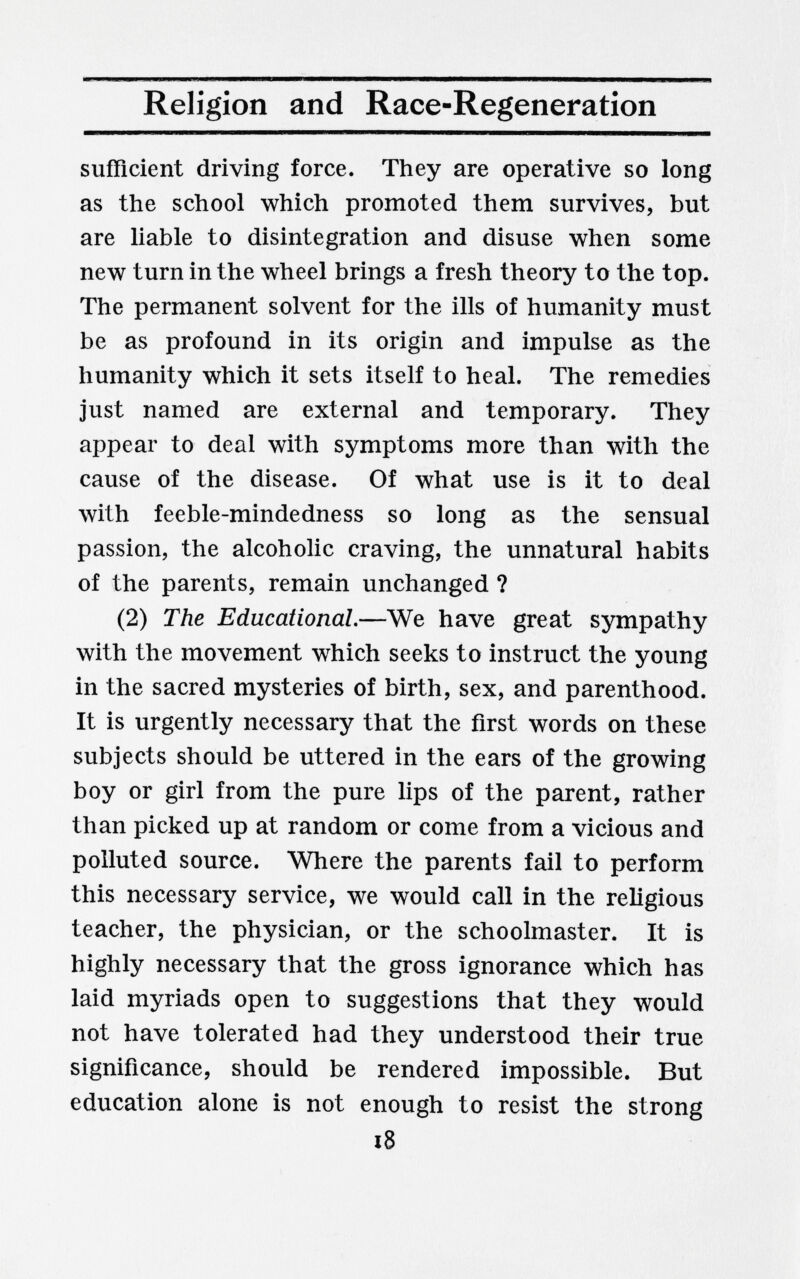 Religion and Race-Regeneration sufficient driving force. They are operative so long as the school which promoted them survives, but are liable to disintegration and disuse when some new turn in the wheel brings a fresh theory to the top. The permanent solvent for the ills of humanity must be as profound in its origin and impulse as the humanity which it sets itself to heal. The remedies just named are external and temporary. They appear to deal with symptoms more than with the cause of the disease. Of what use is it to deal Avith feeble-mindedness so long as the sensual passion, the alcoholic craving, the unnatural habits of the parents, remain unchanged ? (2) The Educational.—We have great sympathy with the movement which seeks to instruct the young in the sacred mysteries of birth, sex, and parenthood. It is urgently necessary that the first words on these subjects should be uttered in the ears of the growing boy or girl from the pure lips of the parent, rather than picked up at random or come from a vicious and polluted source. Where the parents fail to perform this necessary service, we would call in the religious teacher, the physician, or the schoolmaster. It is highly necessary that the gross ignorance which has laid myriads open to suggestions that they would not have tolerated had they understood their true significance, should be rendered impossible. But education alone is not enough to resist the strong i8