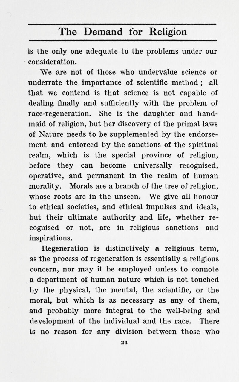 The Demand for Religion is the only one adequate to the problems under our consideration. We are not of those who undervalue science or underrate the importance of scientific method ; all that we contend is that science is not capable of dealing finally and sufficiently with the problem of race-regeneration. She is the daughter and hand¬ maid of reUgion, but her discovery of the primal laws of Nature needs to be supplemented by the endorse¬ ment and enforced by the sanctions of the spiritual realm, which is the special province of religion, before they can become universally recognised, operative, and permanent in the realm of human morality. Morals are a branch of the tree of religion, whose roots are in the unseen. We give all honour to ethical societies, and ethical impulses and ideals, but their ultimate authority and life, whether re¬ cognised or not, are in religious sanctions and inspirations. Regeneration is distinctively a religious term, as the process of regeneration is essentially a religious concern, nor may it be employed unless to connote a department of human nature which is not touched by the physical, the mental, the scientific, or the moral, but which is as necessary as any of them, and probably more integral to the well-being and development of the individual and the race. There is no reason for any division between those who