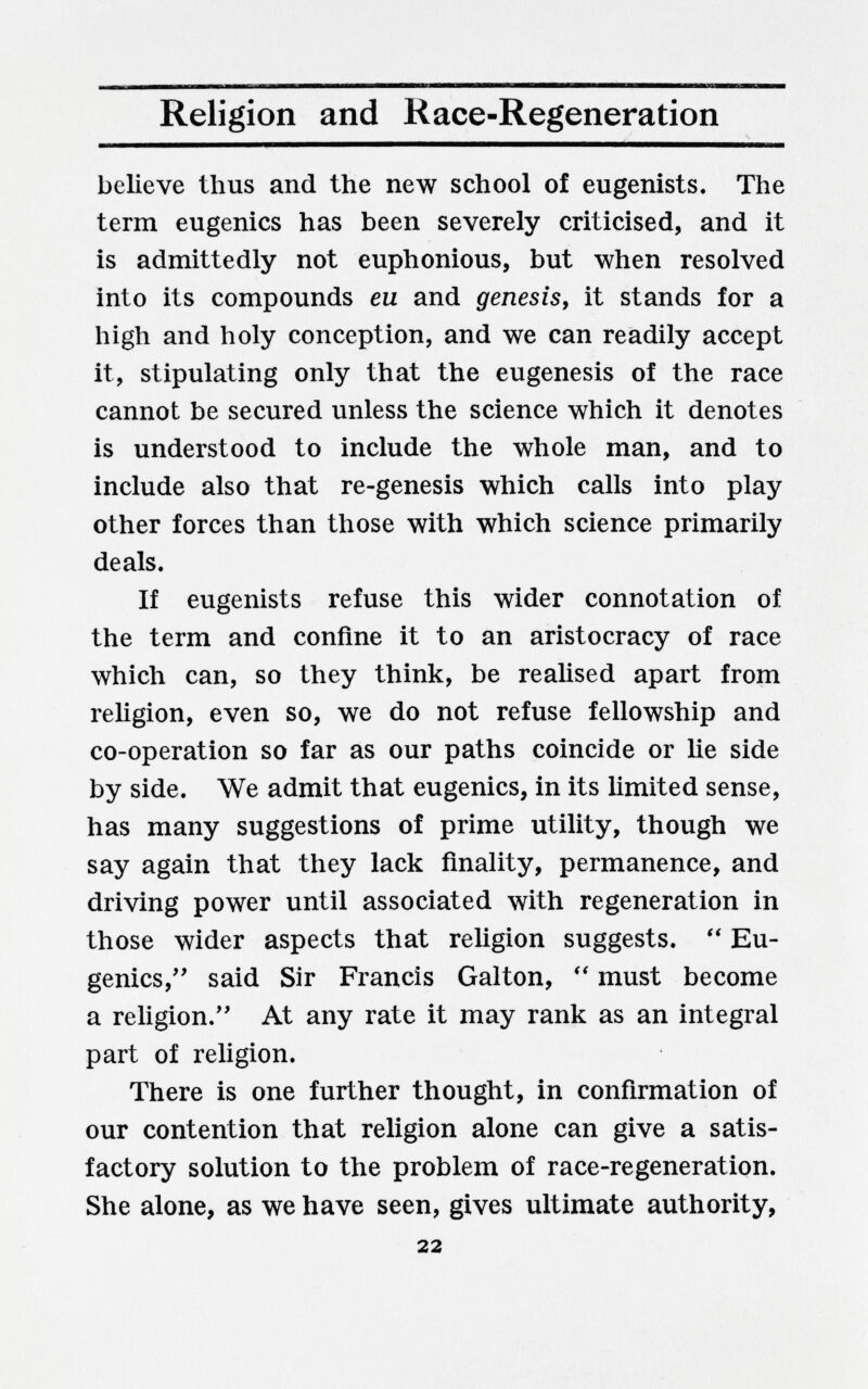 Religion and Race-Regeneration believe thus and the new school of eugenists. The term eugenics has been severely criticised, and it is admittedly not euphonious, but when resolved into its compounds eu and genesis, it stands for a high and holy conception, and we can readily accept it, stipulating only that the eugenesis of the race cannot be secured unless the science which it denotes is understood to include the whole man, and to include also that re-genesis which calls into play other forces than those with which science primarily deals. If eugenists refuse this wider connotation of the term and confine it to an aristocracy of race which can, so they think, be realised apart from religion, even so, we do not refuse fellowship and co-operation so far as our paths coincide or lie side by side. We admit that eugenics, in its limited sense, has many suggestions of prime utility, though we say again that they lack finality, permanence, and driving power until associated with regeneration in those wider aspects that reUgion suggests.  Eu¬ genics,'' said Sir Francis Galton, must become a religion.'' At any rate it may rank as an integral part of religion. There is one further thought, in confirmation of our contention that religion alone can give a satis¬ factory solution to the problem of race-regeneration. She alone, as we have seen, gives ultimate authority, 22