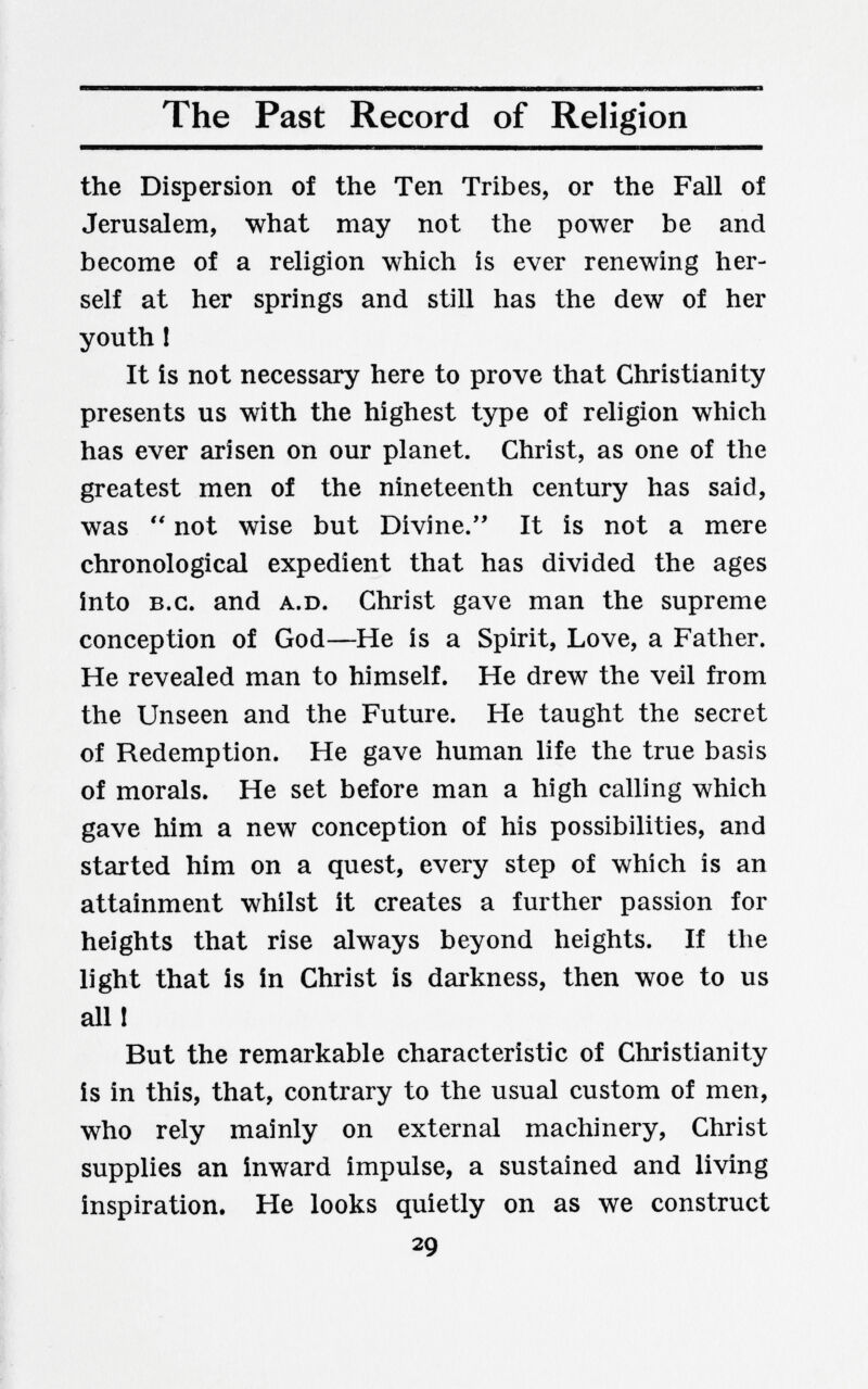 The Past Record of Religion the Dispersion of the Ten Tribes, or the Fall of Jerusalem, what may not the power be and become of a religion which is ever renewing her¬ self at her springs and still has the dew of her youth I It is not necessary here to prove that Christianity presents us with the highest type of religion which has ever arisen on our planet. Christ, as one of the greatest men of the nineteenth century has said, was  not wise but Divine. It is not a mere chronological expedient that has divided the ages into B.C. and A.D. Christ gave man the supreme conception of God—He is a Spirit, Love, a Father. He revealed man to himself. He drew the veil from the Unseen and the Future. He taught the secret of Redemption. He gave human life the true basis of morals. He set before man a high calling which gave him a new conception of his possibilities, and started him on a quest, every step of which is an attainment whilst it creates a further passion for heights that rise always beyond heights. If the light that is in Christ is darkness, then woe to us alll But the remarkable characteristic of Christianity is in this, that, contrary to the usual custom of men, who rely mainly on external machinery, Christ supplies an inward impulse, a sustained and living inspiration. He looks quietly on as we construct 29