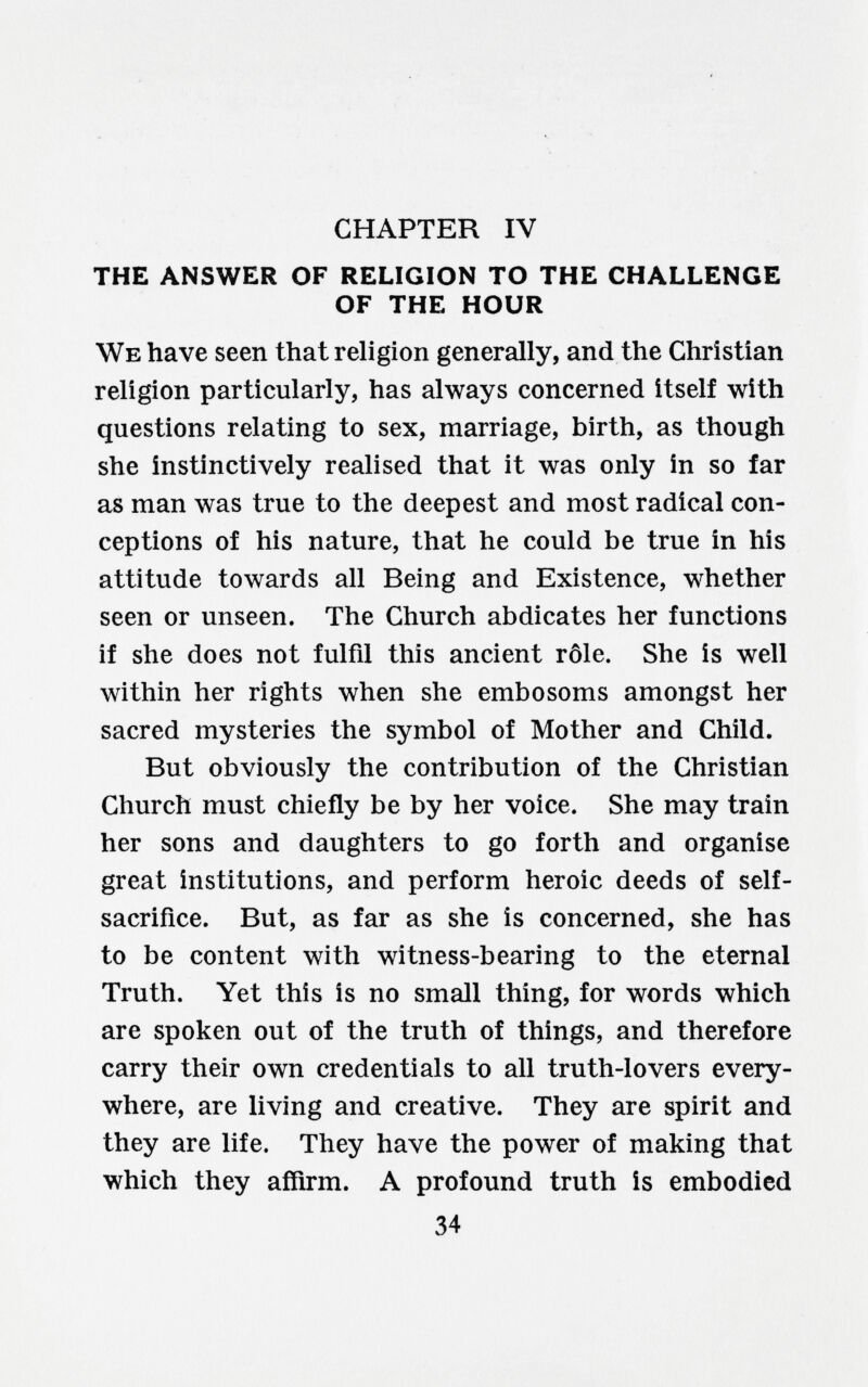 CHAPTER IV THE ANSWER OF RELIGION TO THE CHALLENGE OF THE HOUR We have seen that religion generally, and the Christian religion particularly, has always concerned itself with questions relating to sex, marriage, birth, as though she instinctively realised that it was only in so far as man was true to the deepest and most radical con¬ ceptions of his nature, that he could be true in his attitude towards all Being and Existence, whether seen or unseen. The Church abdicates her functions if she does not fulfil this ancient rôle. She is well within her rights when she embosoms amongst her sacred mysteries the symbol of Mother and Child. But obviously the contribution of the Christian Church must chiefly be by her voice. She may train her sons and daughters to go forth and organise great institutions, and perform heroic deeds of self- sacrifice. But, as far as she is concerned, she has to be content with witness-bearing to the eternal Truth. Yet this is no small thing, for words which are spoken out of the truth of things, and therefore carry their own credentials to all truth-lovers every¬ where, are living and creative. They are spirit and they are life. They have the power of making that which they affirm. A profound truth is embodied 34