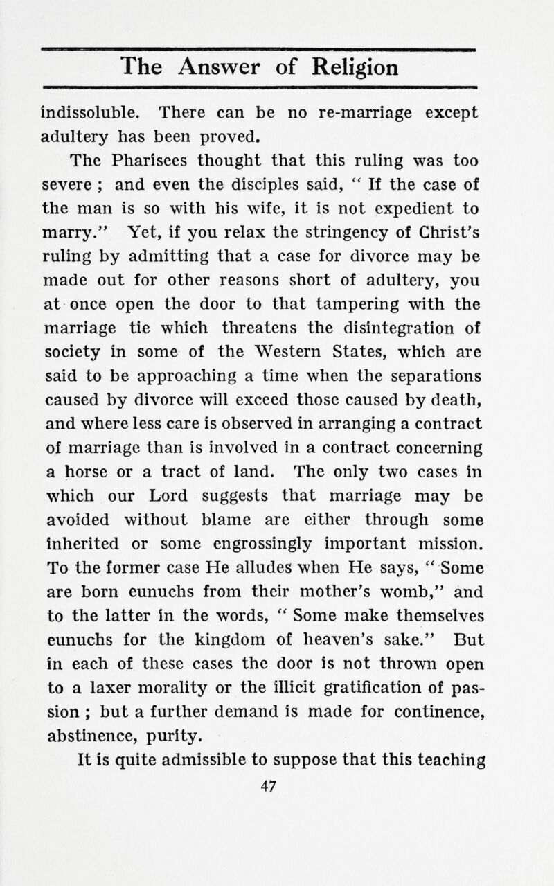 The Answer of Religion indissoluble. There can be no re-marriage except adultery has been proved. The Pharisees thought that this ruling was too severe ; and even the disciples said, If the case of the man is so with his wife, it is not expedient to marry. Yet, if you relax the stringency of Christ's ruling by admitting that a case for divorce may be made out for other reasons short of adultery, you at once open the door to that tampering with the marriage tie which threatens the disintegration of society in some of the Western States, which are said to be approaching a time when the separations caused by divorce will exceed those caused by death, and where less care is observed in arranging a contract of marriage than is involved in a contract concerning a horse or a tract of land. The only two cases in which our Lord suggests that marriage may be avoided without blame are either through some inherited or some engrossingly important mission. To the forrçier case He alludes when He says, '' Some are born eunuchs from their mother's womb,'' and to the latter in the words, Some make themselves eunuchs for the kingdom of heaven's sake. But in each of these cases the door is not thrown open to a laxer morality or the illicit gratification of pas¬ sion ; but a further demand is made for continence, abstinence, purity. It is quite admissible to suppose that this teaching 47