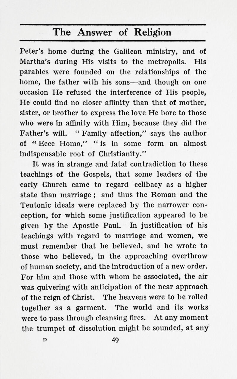The Answer of Religion Peter's home during the Galilean ministry, and of Martha's during His visits to the metropolis. His parables were founded on the relationships of the home, the father with his sons—and though on one occasion He refused the interference of His people, He could find no closer affinity than that of mother, sister, or brother to express the love He bore to those who were in affinity with Him, because they did the Father's will.  Family affection, says the author of  Ecce Homo,  is in some form an almost indispensable root of Christianity. It was in strange and fatal contradiction to these teachings of the Gospels, that some leaders of the early Church came to regard celibacy as a higher state than marriage ; and thus the Roman and the Teutonic ideals were replaced by the narrower con¬ ception, for which some justification appeared to be given by the Apostle Paul. In justification of his teachings with regard to marriage and women, we must remember that he believed, and he wrote to those who believed, in the approaching overthrow of human society, and the introduction of a new order. For him and those with whom he associated, the air was quivering with anticipation of the near approach of the reign of Christ. The heavens were to be rolled together as a garment. The world and its works were to pass through cleansing fires. At any moment the trumpet of dissolution might be sounded, at any D 49
