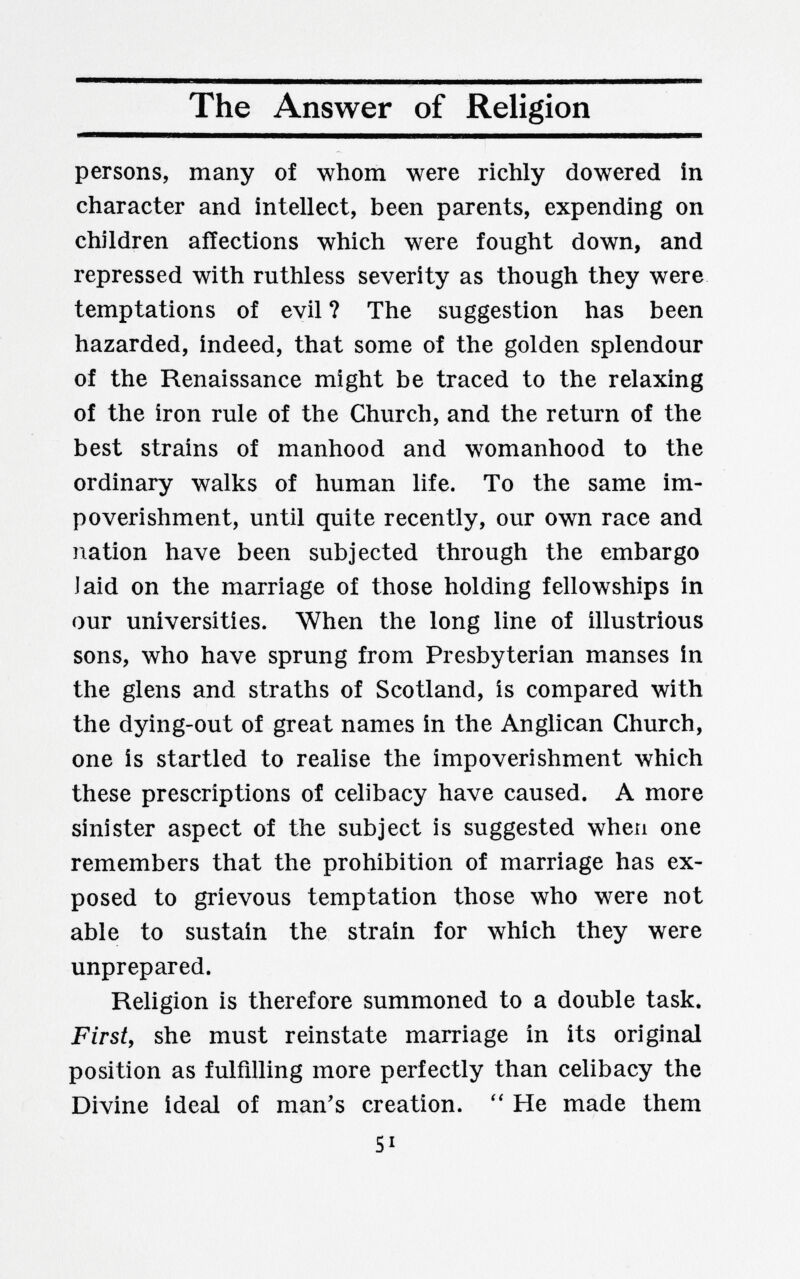 The Answer of Religion persons, many of whom were richly dowered in character and intellect, been parents, expending on children affections which were fought down, and repressed with ruthless severity as though they were temptations of evil ? The suggestion has been hazarded, indeed, that some of the golden splendour of the Renaissance might be traced to the relaxing of the iron rule of the Church, and the return of the best strains of manhood and womanhood to the ordinary walks of human life. To the same im¬ poverishment, until quite recently, our own race and nation have been subjected through the embargo J aid on the marriage of those holding fellowships in our universities. When the long line of illustrious sons, who have sprung from Presbyterian manses in the glens and straths of Scotland, is compared with the dying-out of great names in the Anglican Church, one is startled to realise the impoverishment which these prescriptions of celibacy have caused. A more sinister aspect of the subject is suggested when one remembers that the prohibition of marriage has ex¬ posed to grievous temptation those who were not able to sustain the strain for which they were unprepared. Religion is therefore summoned to a double task. First, she must reinstate marriage in its original position as fulfilling more perfectly than celibacy the Divine ideal of man's creation. He made them SI