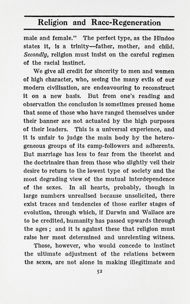Religion and Race-Regeneration male and female. The perfect type, as the Hindoo states it, Is a trinity—^father, mother, and child. Secondly, religion must insist on the careful regimen of the racial instinct. We give all credit for sincerity to men and women of high character, who, seeing the many evils of our modern civilisation, are endeavouring to reconstruct it on a new basis. But from one's reading and observation the conclusion is sometimes pressed home that some of those who have ranged themselves under their banner are not actuated by the high purposes of their leaders. This is a universal experience, and it is unfair to judge the main body by the hetero¬ geneous groups of its camp-followers and adherents. But marriage has less to fear from the theorist and the doctrinaire than from those who slightly veil their desire to return to the lowest type of society and the most degrading view of the mutual interdependence of the sexes. In all hearts, probably, though in large numbers unrealised because unsolicited, there exist traces and tendencies of those earlier stages of evolution, through which, if Darwin and Wallace are to be credited, humanity has passed upwards through the ages ; and it is against these that religion must raise her most determined and unrelenting witness. Those, however, who would concede to instinct the ultimate adjustment of the relations between the sexes, are not alone in making illegitimate and 52