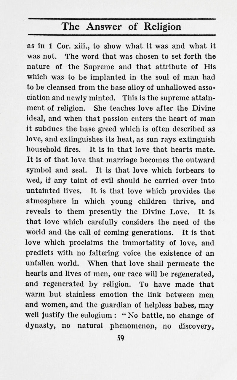 The Answer of Religion as in 1 Cor. xiii., to show what it was and what it was not. The word that was chosen to set forth the nature of the Supreme and that attribute of His which was to be implanted in the soul of man had to be cleansed from the base alloy of unhallowed asso¬ ciation and newly minted. This is the supreme attain¬ ment of religion. She teaches love after the Divine ideal, and when that passion enters the heart of man it subdues the base greed which is often described as love, and extinguishes its heat, as sun rays extinguish household fires. It is in that love that hearts mate. It is of that love that marriage becomes the outward symbol and seal. It is that love which forbears to wed, if any taint of evil should be carried over into untainted lives. It is that love which provides the atmosphere in which young children thrive, and reveals to them presently the Divine Love. It is that love which carefully considers the need of the world and the call of coming generations. It is that love which proclaims the immortality of love, and predicts with no faltering voice the existence of an Unfällen world. When that love shall permeate the hearts and lives of men, our race will be regenerated, and regenerated by religion. To have made that warm but stainless emotion the link between men and women, and the guardian of helpless babes, may well justify the eulogium : No battle, no change of dynasty, no natural phenomenon, no discovery, 59