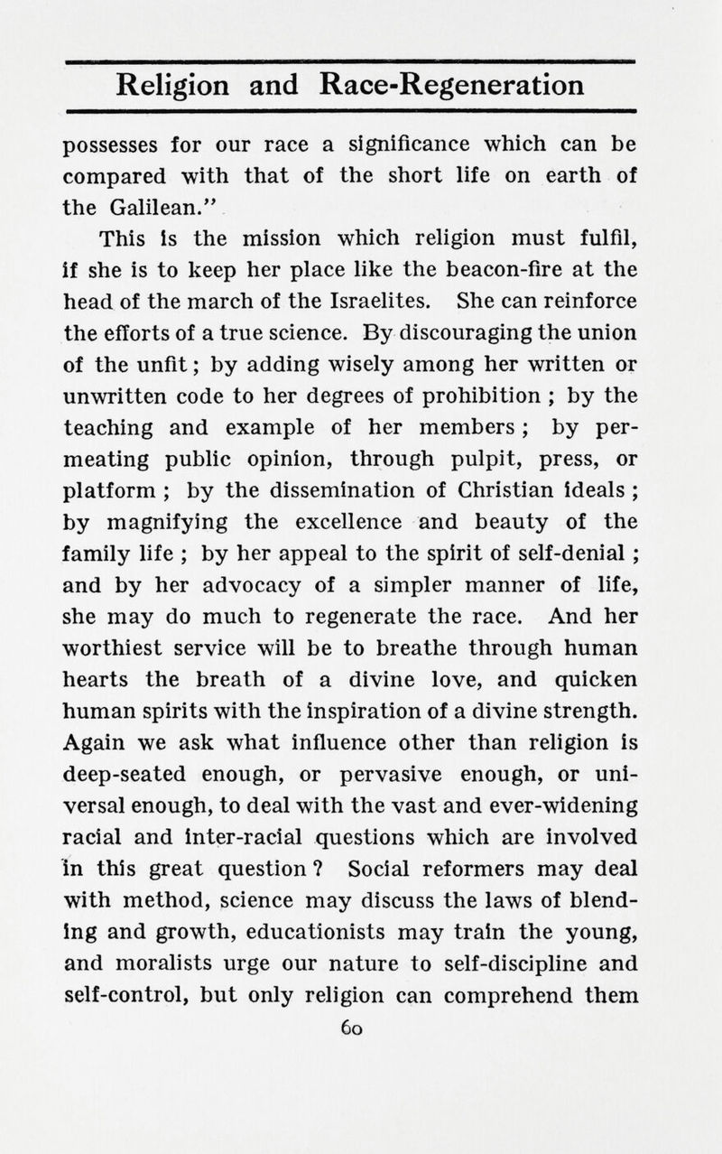 Religion and Race-Regeneration possesses for our race a significance which can be compared with that of the short life on earth of the Galilean. This is the mission which religion must fulfil, if she is to keep her place like the beacon-fire at the head of the march of the Israelites. She can reinforce the efforts of a true science. By discouraging the union of the unfit ; by adding wisely among her written or unwritten code to her degrees of prohibition ; by the teaching and example of her members ; by per¬ meating public opinion, through pulpit, press, or platform ; by the dissemination of Christian ideals ; by magnifying the excellence and beauty of the family life ; by her appeal to the spirit of self-denial ; and by her advocacy of a simpler manner of life, she may do much to regenerate the race. And her worthiest service will be to breathe through human hearts the breath of a divine love, and quicken human spirits with the inspiration of a divine strength. Again we ask what influence other than religion is deep-seated enough, or pervasive enough, or uni¬ versal enough, to deal with the vast and ever-widening racial and inter-racial questions which are involved in this great question ? Social reformers may deal with method, science may discuss the laws of blend¬ ing and growth, educationists may train the young, and moralists urge our nature to self-discipline and self-control, but only religion can comprehend them 60
