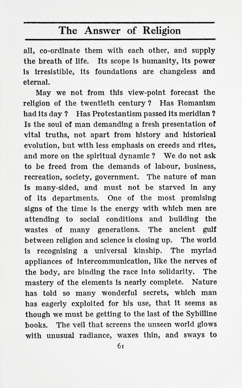 The Answer of Religion all, co-ordinate them with each other, and supply the breath of life. Its scope is humanity, its power is irresistible, its foundations are changeless and eternal. May we not from this view-point forecast the religion of the twentieth century ? Has Romanism had its day ? Has Protestantism passed its meridian ? Is the soul of man demanding a fresh presentation of vital truths, not apart from history and historical evolution, but with less emphasis on creeds and rites, and more on the spiritual dynamic ? We do not ask to be freed from the demands of labour, business, recreation, society, government. The nature of man is many-sided, and must not be starved in any of its departments. One of the most promising signs of the time is the energy with which men are attending to social conditions and building the wastes of many generations. The ancient gulf between religion and science is closing up. The world is recognising a universal kinship. The myriad appliances of intercommunication, like the nerves of the body, are binding the race into solidarity. The mastery of the elements is nearly complete. Nature has told so many wonderful secrets, which man has eagerly exploited for his use, that it seems as though we must be getting to the last of the Sybilline books. The veil that screens the unseen world glows with unusual radiance, waxes thin, and sways to 6i