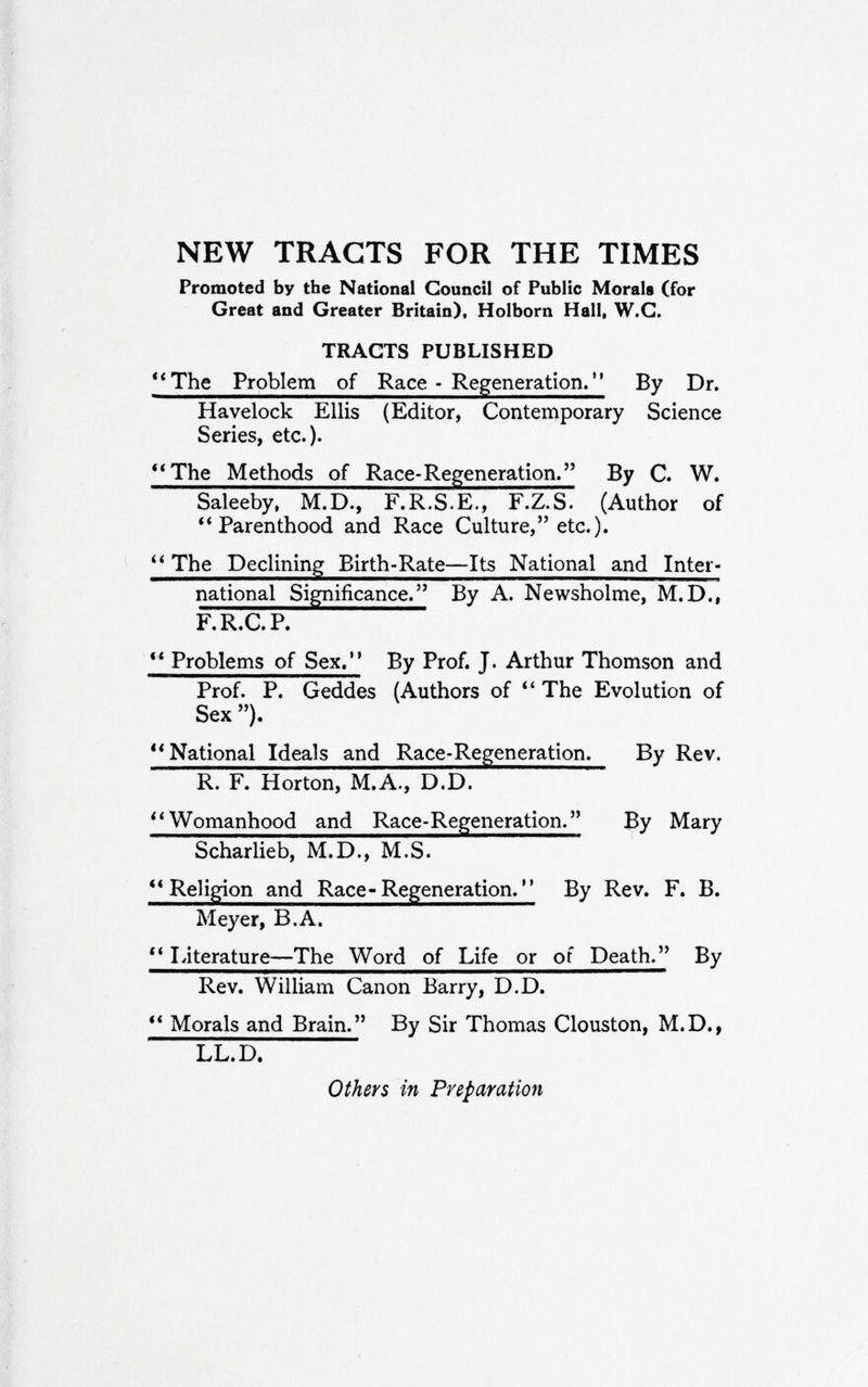 NEW TRACTS FOR THE TIMES Promoted by the National Council of Public Morals (for Great and Greater Britain). Holborn Hall, W.G. TRACTS PUBLISHED **The Problem of Race - Regeneration. By Dr. Havelock Ellis (Editor, Contemporary Science Series, etc.). **The Methods of Race-Regeneration. By C. W. Saleeby, M.D., F.R.S.E., F.Z.S. (Author of ** Parenthood and Race Culture, etc.). The Declining Birth-Rate—Its National and Inter- national Significance. By A. Newsholme, M.D., F. R.C. P. ** Problems of Sex. By Prof. J. Arthur Thomson and Prof. P. Geddes (Authors of The Evolution of Sex ). ** National Ideals and Race-Regeneration. By Rev. R. F. Horton, M.A., D.D. Womanhood and Race-Regeneration. By Mary Scharlieb, M.D., M.S. ** Religion and Race« Regeneration. ' ' By Rev. F. B. Meyer, B.A.  Literature—The Word of Life or of Death. By Rev. William Canon Barry, D.D. ** Morals and Brain. By Sir Thomas Clouston, M.D., LL.D. Others in Prefaratmt