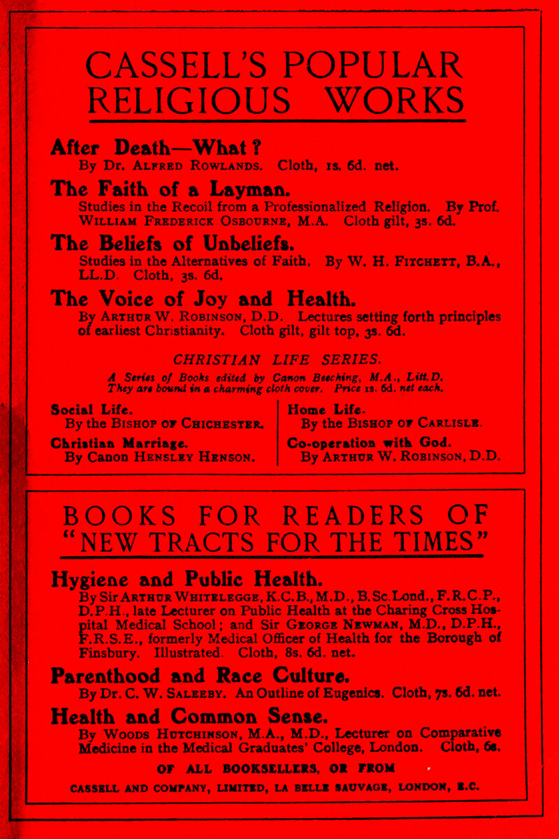 CASSELL'S POPULAR RELIGIOUS WORKS After Death—What ? By Dr. Alfred Rowlands. Cloth, is. 6d. net. The Faith of a Layman. Studies in the Recoil from a Professionalized Religion. By Prof. William Frederick Osbourne, M.A. Cloth gilt, 3s. 6d. The Beliefs of Unbeliefs. Studies in the Alternatives of Faith. By W. H. Fitchett, B.A., LL.D. Cloth, 3s. 6d. The Voice of Joy and Health. By Arthur W. Robinson, D.D. Lectures setting forth principles of earliest Christianity. Cloth gilt, gilt top, 3s. 6d. CHRISTIAN LIFE SERIES, Л Series of Books edited by Canon Beeching, Af.A., Litt.D, They are bound in a charming cloth cover. Pnce is. 6d. net each. Social Life. Home Life. By the Bishop of Chichester. By the Bishop of Carlisle. Christian Marriage. Co-operation witk God. By Canon Henslky Henson. By Arthur W, Robinson, D.D. BOOKS FOR READERS OF NEW TRACTS FOR THE TIMES Hygiene and Public Health. By Sir Arthur Whitelegge, K.C.B., M.D., B. Sc.Lond., F.R.C.P., D.P.H., late Lecturer on Public Health at the Charing Cross Hos¬ pital Medical School; and Sir George Newman, M.D., D.P.H., F.R.S.E., formerly Medical Officer of Health for the Borough of Finsbury. Illustrated. Cloth, 8s. 6d. net. Parenthood and Race Culture. By Dr. C. W. Saleeby. An Outline of Eugenics. Clotb, 7s. 6d. net. Health and Common Sense. By Woods Hutchinson, M.A., M.D., Lecturer on Comparative Medicine in the Medical Graduates' College, London. Cloth, 6e. OP ALL BOOKSELLERS, OR FROM CASSELL and company, UMITED, la belle sauvage, london, ж.с.