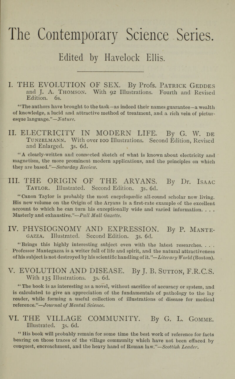 The Contemporary Science Series. Edited by Havelock Ellis. I. THE EVOLUTION OF SEX. By Profs. Patrick Geddes and J. A. Thomson. With 92 Illustrations. Fourth and Revised Edition. 6s. The authors have brouRht to the task—as indeed their names guarantee—a wealth of knowledge, a lucid and attractive method of treatment, and a rich vein of pictur¬ esque language.—Nature. II. ELECTRICITY IN MODERN LIFE. By G. W. de TuNZELMANN. With ovcr 100 Illustrations. Second Edition, Revised and Enlarged. 3s. 6d. A clearly-written and connected sketch of what is known about electricity and magnetism, the more prominent modern applications, and the principles on which they are based.—Saturday Review. IIL THE ORIGIN OF THE ARYANS. By Dr. Isaac Taylor. Illustrated. Second Edition. 3s. 6d. Canon Taylor is probably the most encyclopaedic all-round scholar now living. His new volume on the Origin of the Aryans is a first-rate example of the excellent account to which he can turn his exceptionally wide and varied information. . . . Masterly and exhaustive.—Pall Mall Gazette. IV. PHYSIOGNOMY AND EXPRESSION. By P. Mante- GAZZA. Illustrated. Second Edition. 3s. 6d.  Brings this highly interesting subject even with the latest researches. . . . Professor Mantegazza is a writer full of life and spirit, and the natural attractiveness of his subject is not destroyed by his scientific handling of it.—Literary TFoHd (Boston). V. EVOLUTION AND DISEASE. By J. B. Sutton, F.R.C.S. With 135 Illustrations. 3s. 6d.  The book is as interesting as a novel, without sacrifice of accuracy or system, and is calculated to give an appreciation of the fundamentals of pathology to the lay reader, while forming a useful collection of illustrations of disease for medical reference.—Journal of Mental Science. VI. THE VILLAGE COMMUNITY. By G. L. Gomme. Illustrated. 3s. 6d.  His book will probably remain for some time the best work of reference for facts bearing on those traces of the village community which have not been effaced by conquest, encroachment, and the heavy hand of Roman law.—Scottish Leader.