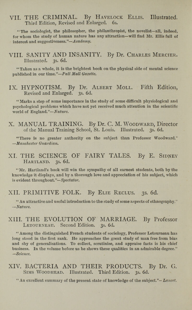 VII. THE CRIMINAL. By Havelock Ellis. Illustrated. Third Edition, Revised and Enlarged. 6s. The sociologist, the philosopher, the philanthropist, the novelist—all, indeed, for whom the study of human nature has any attraction—will find Mr. Ellis full of interest and suggestiveness.—Academy. VIII. SANITY AND INSANITY. By Dr. Charles Mercier. Illustrated. 3s. 6d.  Taken as a Avhole, it is the brightest book on the physical side of mental science published in our time.—Pall Mall Gazette, IX. HYPNOTISM. By Dr. Albert Moll. Fifth Edition, Revised and Enlarged. 3s. 6d.  Marks a step of some importance in the study of some difficult physiological and psychological problems Avhich have not yet received much attention in the scientific world of England.—Nature. X. MANUAL TRAINING. By Dr. C. M. Woodward, Director of the Manual Training School, St. Louis. Illustrated. 3s. 6d. There is no greater authority on the subject than Professor Woodward. —Manchester Guardian. XL THE SCIENCE OF FAIRY TALES. By E. Sidney Hartland. 3s. 6d. Mr. Hartland's book will win the sympathy of all earnest students, both by the knowledge it displays, and by a thorough love and appreciation of his subject, which is evident throughout.—Spectator. XIL PRIMITIVE FOLK. By Elie Reclus. 3s. 6d.  An attractive and useful introduction to the study of some aspects of ethnography. —Nature. XIII. THE EVOLUTION OF MARRIAGE. By Professor Letourxeau. Second Edition. 3s. 6d.  Among the distinguished French students of sociology. Professor Letourneau has long stood in the first rank. He approaches the great study of man free from bias and shy of generalisations. To collect, scrutinise, and appraise facts is his chief business. In the volume before us he shows these qualities in an admirable degree. —Science. XIV. BACTERIA AND THEIR PRODUCTS. By Dr. G. Sims Woodhead. Illustrated. Third Edition. 3s. 6d.  An excellent summary of the present state of knowledge of the subject.— Lancet.