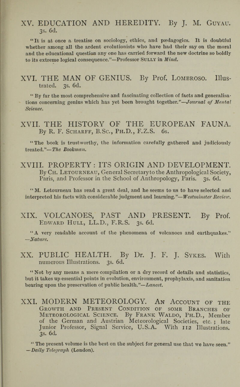 XV. EDUCATION AND HEREDITY. By J. M. Guyau. 3s. 6(1. It is at once a treatise on sociology, ethics, and peedagogics. It is doubtful whether among all the ardent evolutionists луЬо have had their say on the moral and the educational question any one has carried forward the new doctrine so boldly to its extreme logical consequence.—Professor Sully in Mind. XVI. THE MAN OF GENIUS. By Prof. Lombroso. Illus¬ trated. 3s, 6d.  By far the most comprehensive and fascinating collection of facts and generalisa- - tions concerning genius which has yet been brought together.—Journal of Mental Science. XVII. THE HISTORY OF THE EUROPEAN FAUNA. By R. F. ScHARFF, B.Sc., Ph.D., F.Z.S. 6s. The book is trustworthy, the information carefully gathered and judiciously treated.—The Bookman. XVIII. PROPERTY : ITS ORIGIN AND DEVELOPMENT. By Ch. Letourneau, General Secretary to the Anthropological Society, Paris, and Professor in the School of Anthropology, Paris. 3s. 6d. M. Letourneau has read a great deal, and he seems tous to have selected and interpreted his facts with considerable judgment and learning.—Westminster Recieic. XIX. VOLCANOES, PAST AND PRESENT. By Prof. Edward Hull, LL.D., F.R.S. 3s. 6d. A very readable account of the phenomena of volcanoes and earthquakes. —Nature. XX. PUBLIC HEALTH. By Dr. J. F. J. Sykes. With numerous Illustrations. 3s. 6d. Not by any means a mere compilation or a dry record of details and statistics, but it takes up essential points in evolution, environment, prophylaxis, and sanitation bearing upon the preservation of public health.—Lancet. XXL MODERN METEOROLOGY. An Account of the Growth and Present Condition of some Branches of Meteorological Science. By Frank Waldo, Ph.D., Member of the German and Austrian Meteorological Societies, etc. ; late Junior Professor, Signal Service, U.S.A. With 112 Illustrations. 3s. 6d.  The present volume is the best on the subject for general use that we have seen. —Daily Telegraph (London).