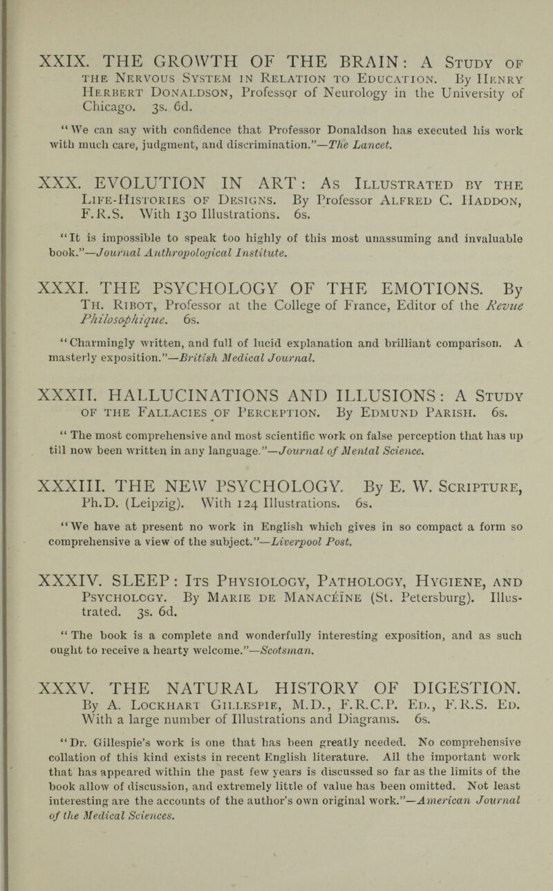 XXIX. THE GROWTH OF THE BRAIN: A Study of the Nervous Systeäi in Relation to Education. By Henry Herbert Donaldson, Professpr of Neurology in the University of Chicago. 3s. 6d.  We can say Avith confidence that Professor Donaldson has executed his work with much care, judgment, and discrimination.—The Lancet. XXX. EVOLUTION IN ART: As Illustrated by the Life-Histories of Designs. By Professor Alfred C. Haddon, F. i^,S. With 130 lUustrations. 6s. It is impossible to spealc too highly of this most unassuming and invaluable book.—Journal Anthropological Institute. XXXI. THE PSYCHOLOGY OF THE EMOTIONS. By Th. Ri bot, Professor at the College of France, Editor of the Revue Philosophique. 6s. Charmingly written, and full of lucid explanation and brilliant comparison. A masterly exposition.—British Medical Journal. ХХХП. HALLUCINATIONS AND ILLUSIONS : A Study of the Fallacies of Perception. By Edmund Parish. 6s.  The most comprehensive and most scientific work on false perception that has up till now been written in any language,—Jowr?iaZ of Mental Science. XXXIII. THE NEW PSYCHOLOGY. By E. W. Scripture, Ph.D. (Leipzig). With 124 Illustrations. 6s. We have at present no work in English which gives in so compact a form so comprehensive a view of the subject.—Liverpool Post. XXXIV. SLEEP : Its Physiology, Pathology, Hygiene, and Psychology. By Marie de Manacéïne (St. Petersburg). Illus¬ trated. 3s. 6d.  The book is a complete and wonderfully interesting exposition, and as such ought to receive a hearty welcome.—Scotsman. XXXV. THE NATURAL HISTORY OF DIGESTION. By A. Lockhart Gillespie, M.D., i.R.C.P. Ed., F.R.S. Ed. With a large number of Illustrations and Diagrams. 6s. Dr. Gillespie's work is one that has been greatly needed. No comprehensive collation of this kind exists in recent English literature. All the important work that has appeared within the past few years is discussed so far as the limits of the book allow of discussion, and extremely little of value has been omitted. Not least interesting are the accounts of the author's own original yiork.—American Journal of the Medical Sciences.