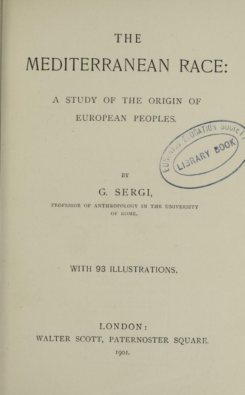 THE MEDITERRANEAN RACE: л STUDY OF THE ORIGIN OF EUROPEAN PEOPLES. G. SERGI, PROFKSSOR OF ANTHROrOI.Or.Y IN THK UNIVERSITY OK КОМ Ii. WITH 93 ILLUSTRATIONS. LONDON: WALTER SCOTT, PATERNOSTER SQUARE. 1901.