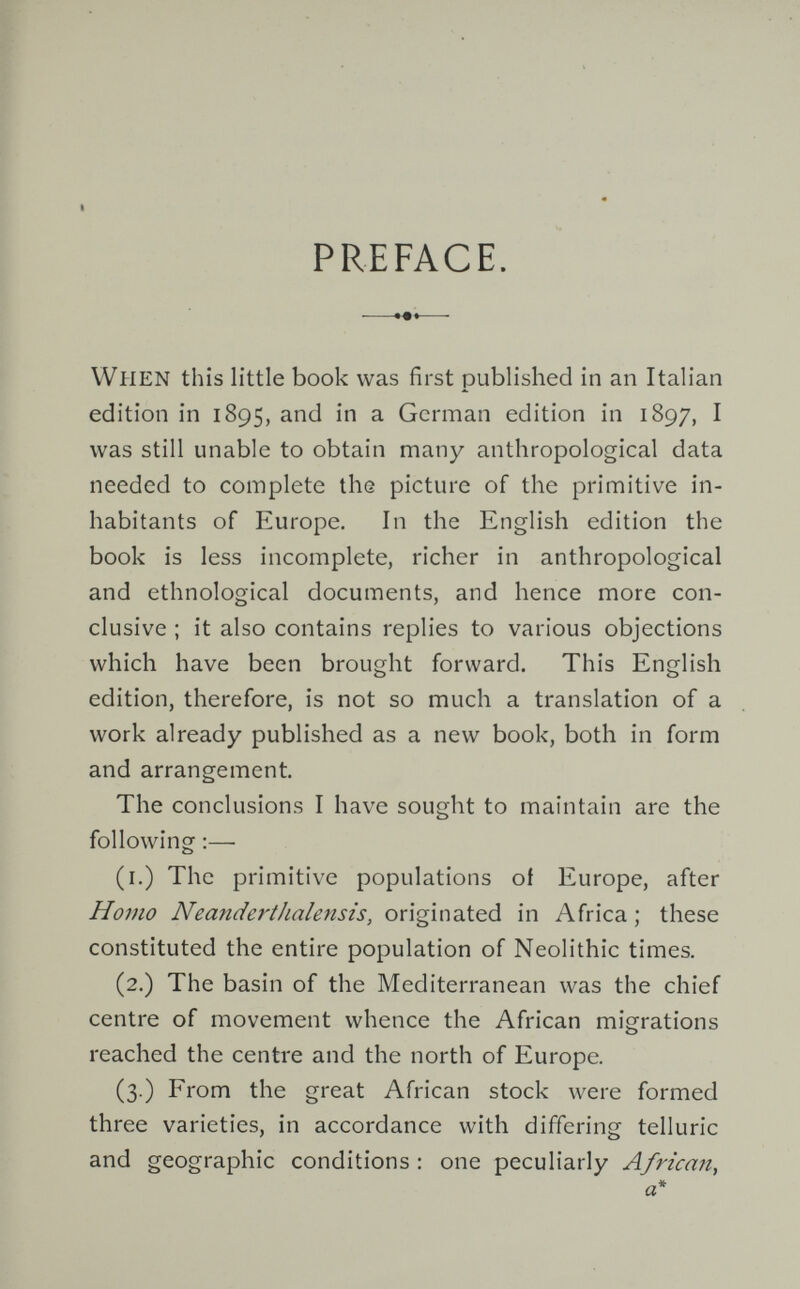 PREFACE. »«Hl When this little book was first published in an Italian edition in 1895, and in a German edition in 1897, I was still unable to obtain many anthropological data needed to complete the picture of the primitive in¬ habitants of Europe. In the English edition the book is less incomplete, richer in anthropological and ethnological documents, and hence more con¬ clusive ; it also contains replies to various objections which have been brought forward. This English edition, therefore, is not so much a translation of a work already published as a new book, both in form and arrangement. The conclusions I have sought to maintain are the following :— (i.) The primitive populations of Europe, after Homo NeandertJialensis, originated in Africa ; these constituted the entire population of Neolithic times. (2.) The basin of the Mediterranean was the chief centre of movement whence the African migrations reached the centre and the north of Europe. (3.) From the great African stock were formed three varieties, in accordance with differing telluric and geographic conditions: one peculiarly African,