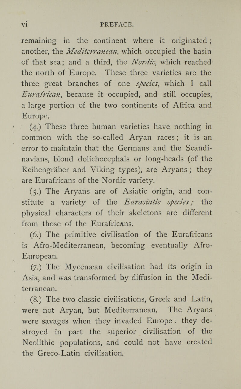 vi PREFACE. remaining in the continent where it originated ; another, the Mediterranean^ which occupied the basin of that sea; and a third, the Nordic, which reached the north of Europe. These three varieties are the three great branches of one species, which I call Eurafrican, because it occupied, and still occupies, a large portion of the two continents of Africa and Europe. (4.) These three human varieties have nothing in common with the so-called Aryan races ; it is an error to maintain that the Germans and the Scandi¬ navians, blond dolichocephals or long-heads (of the Reihengräber and Viking types), are Aryans ; they are Eurafricans of the Nordic variety. (5.) The Aryans are of Asiatic origin, and con¬ stitute a variety of the Eurasiatic species; the physical characters of their skeletons are different from those of the Eurafricans. (6.) The primitive civilisation of the Eurafricans is Afro-Mediterranean, becoming eventually Afro- European. (7.) The Mycenaean civilisation had its origin in Asia, and was transformed by diffusion in the Medi¬ terranean. (8.) The two classic civilisations, Greek and Latin, were not Aryan, but Mediterranean. The Aryans were savages when they invaded Europe ; they de¬ stroyed in part the superior civilisation of the Neolithic populations, and could not have created the Greco-Latin civilisation.