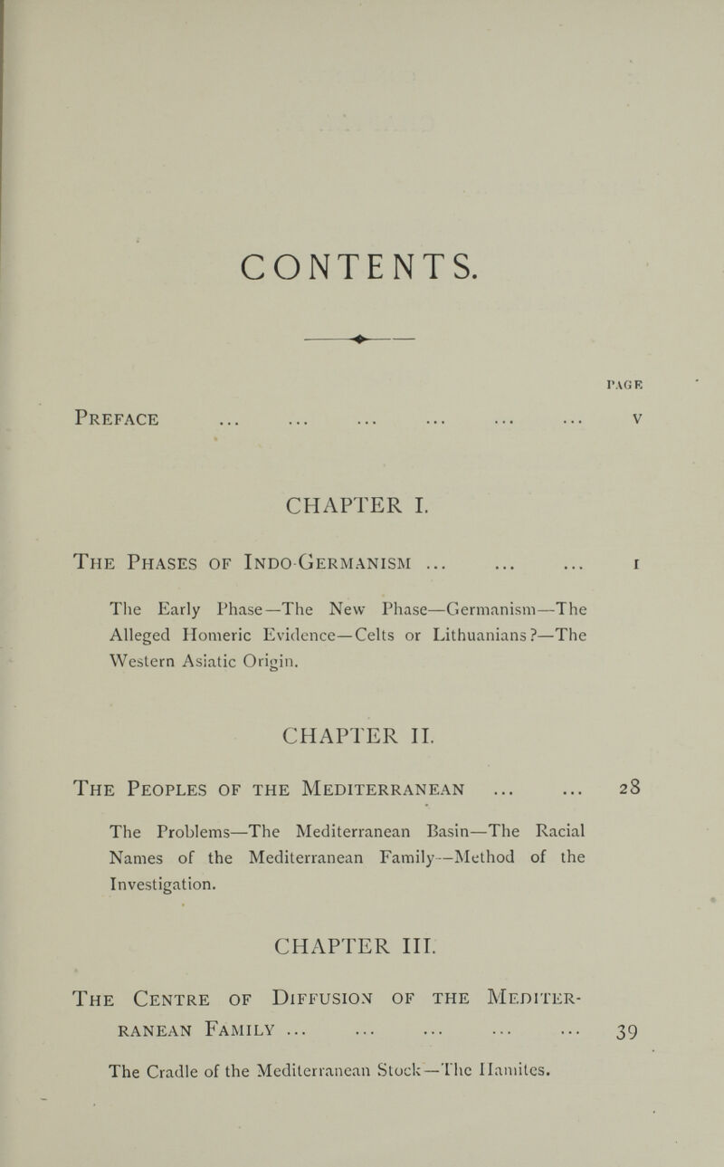 CONTENTS.  ГЛО E Preface  v CHAPTER I. The Phases of IndoGermanism ... ... ... i Tlie Early Phase—The New Phase—Germanism—The Alleged Homeric Evidence—Celts or Lithuanians?—The Western Asiatic Origin. CHAPTER П. The Peoples of the Mediterranean ... ... 28 The Problems—The Mediterranean Basin—The Racial Names of the Mediterranean Family—Method of the Investigation. CHAPTER HI. The Centre of Diffusion of the Mediter¬ ranean Family ... ... ... ... ... 39 The Cradle of the Mediterranean Stock—The ILmiites.