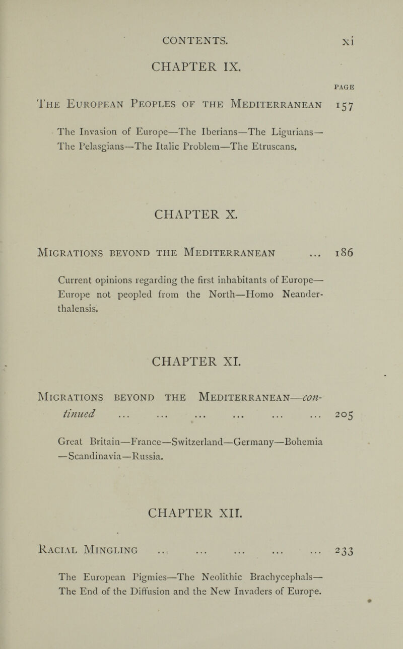 CONTENTS. xi CHAPTER IX. PAGE The European Peoples of the Mediterranean 157 The Invasion of Europe—The Iberians—The Ligiirians— The Pelasgians—The Italic Problem—The Etruscans, CHAPTER X. Migrations beyond the Mediterranean ... 186 Current opinions regarding the first inhabitants of Europe— Europe not peopled from the North—Homo Neander- thalensis. CHAPTER XL Migrations beyond the Mediterranean—con- titiued ... ... ... ... ... ... 205 Great Britain—France—Switzerland—Germany—Bohemia —Scandinavia—Russia. CHAPTER ХП. Racial Mingling ... ... ... ... ... 233 The European Pigmies—The Neolithic Brachycephals— The End of the Diffusion and the New Invaders of Europe.