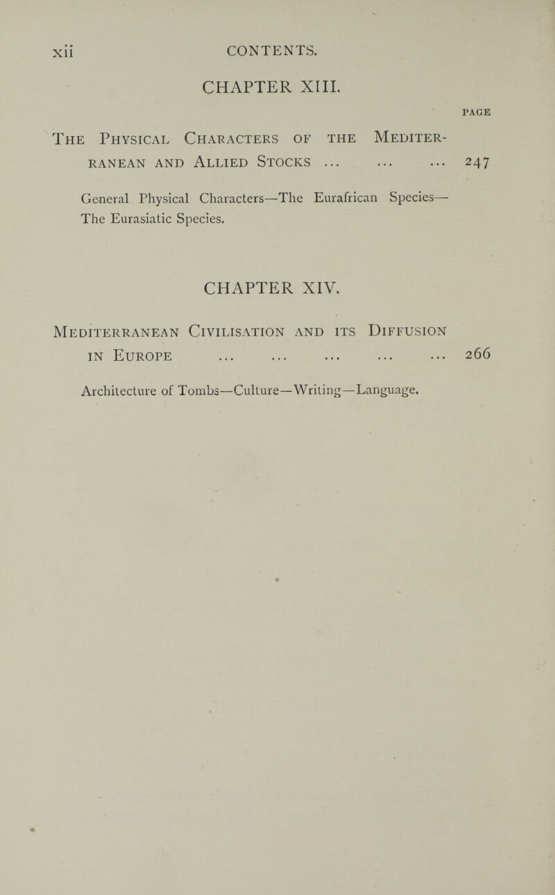 xii CONTENTS. CHAPTER XIII. PAGE The Physical Characters of the Mediter¬ ranean and Allied Stocks ... ... ... 247 General Physical Characters—The Eurafrican Species— The Eurasiatic Species. CHAPTER XIV. Mediterranean Civilisation and its Diffusion in Europe ... ... ... ... ... 266 Architecture of Tombs—Culture—Writing—Language.