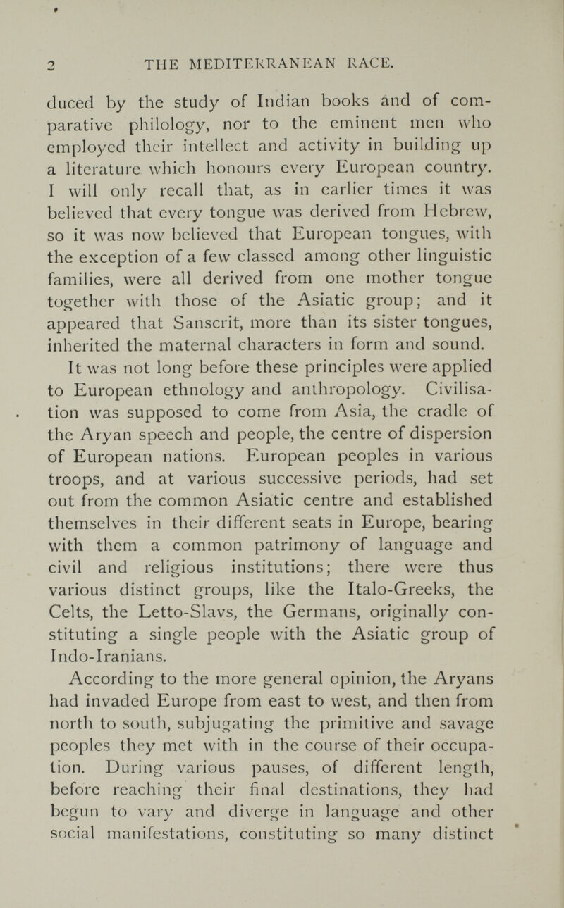 2 TUE MEDITERRANEAN RACE. cluced by the study of Indian books and of com¬ parative philology, nor to the eminent men who employed their intellect and activity in building up a literature which honours every European country. I will only recall that, as in earlier times it was believed that every tongue was derived from Hebrew, so it was now believed that European tongues, with the exception of a few classed among other linguistic families, were all derived from one mother tongue together with those of the Asiatic group; and it appeared that Sanscrit, more than its sister tongues, inherited the maternal characters in form and sound. It was not long before these principles were applied to European ethnology and anthropology. Civilisa¬ tion was supposed to come from Asia, the cradle of the Aryan speech and people, the centre of dispersion of European nations. European peoples in various troops, and at various successive periods, had set out from the common Asiatic centre and established themselves in their different seats in Europe, bearing with them a common patrimony of language and civil and religious institutions; there were thus various distinct groups, like the Italo-Greeks, the Celts, the Letto-Slavs, the Germans, originally con¬ stituting a single people with the Asiatic group of Indo-Iranians. According to the more general opinion, the Aryans had invaded Europe from east to west, and then from north to south, subjugating the primitive and savage peoples they met with in the course of their occupa¬ tion. During various pauses, of different length, before reaching their final destinations, they liad begun to vary and diverge in language and other social manifestations, constituting so many distinct