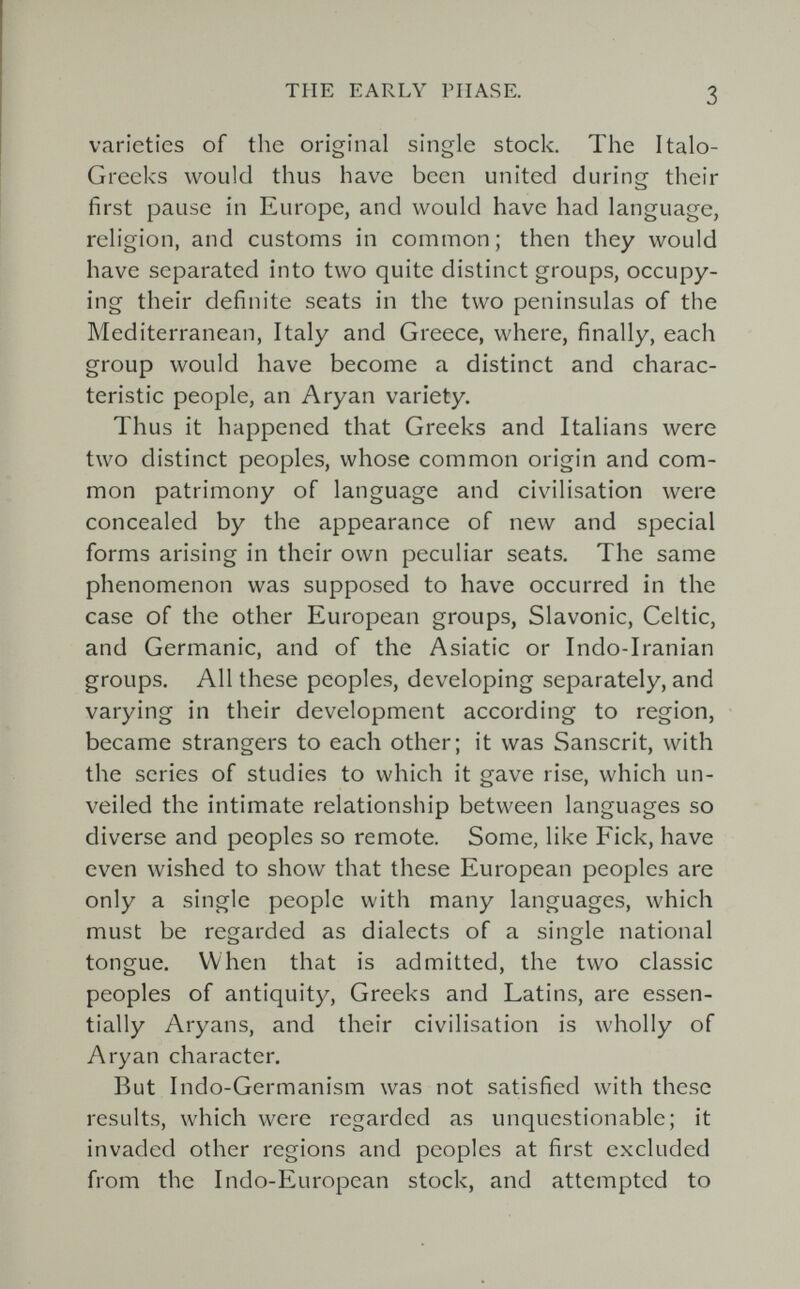 THE EARLY PHASE. 3 varieties of the original single stock. The Italo- Greeks would thus have been united during their first pause in Europe, and would have had language, religion, and customs in common; then they would have separated into two quite distinct groups, occupy¬ ing their definite seats in the two peninsulas of the Mediterranean, Italy and Greece, where, finally, each group would have become a distinct and charac¬ teristic people, an Aryan variety. Thus it happened that Greeks and Italians were two distinct peoples, whose common origin and com¬ mon patrimony of language and civilisation were concealed by the appearance of new and special forms arising in their own peculiar seats. The same phenomenon was supposed to have occurred in the case of the other European groups, Slavonic, Celtic, and Germanic, and of the Asiatic or Indo-Iranian groups. All these peoples, developing separately, and varying in their development according to region, became strangers to each other; it was Sanscrit, with the scries of studies to which it gave rise, which un¬ veiled the intimate relationship between languages so diverse and peoples so remote. Some, like Eick, have even wished to show that these European peoples are only a single people with many languages, which must be regarded as dialects of a single national tongue. When that is admitted, the two classic peoples of antiquity, Greeks and Latins, are essen¬ tially Aryans, and their civilisation is wholly of Aryan character. But Indo-Germanism was not satisfied with these results, which were regarded as unquestionable; it invaded other regions and peoples at first excluded from the Indo-European stock, and attempted to