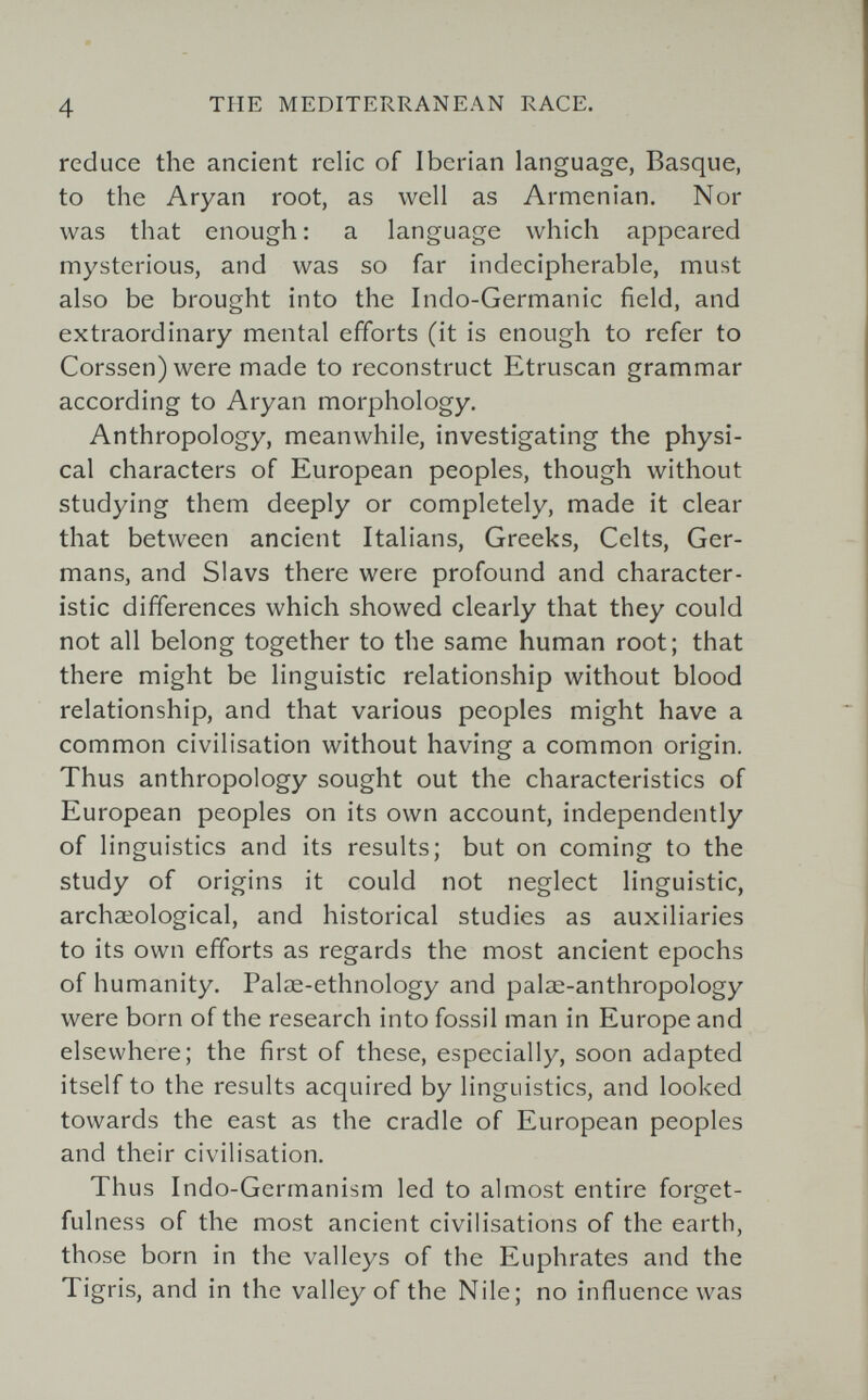 4 THE MEDITERRANEAN RACE. reduce the ancient relic of Iberian language, Basque, to the Aryan root, as well as Armenian. Nor was that enough : a language which appeared mysterious, and was so far indecipherable, must also be brought into the Indo-Germanic field, and extraordinary mental efforts (it is enough to refer to Corssen) were made to reconstruct Etruscan grammar according to Aryan morphology. Anthropology, meanwhile, investigating the physi¬ cal characters of European peoples, though without studying them deeply or completely, made it clear that between ancient Italians, Greeks, Celts, Ger¬ mans, and Slavs there were profound and character¬ istic differences which showed clearly that they could not all belong together to the same human root; that there might be linguistic relationship without blood relationship, and that various peoples might have a common civilisation without having a common origin. Thus anthropology sought out the characteristics of European peoples on its own account, independently of linguistics and its results; but on coming to the study of origins it could not neglect linguistic, archaeological, and historical studies as auxiliaries to its own efforts as regards the most ancient epochs of humanity. Palae-ethnology and palœ-anthropology were born of the research into fossil man in Europe and elsewhere; the first of these, especially, soon adapted itself to the results acquired by linguistics, and looked towards the east as the cradle of European peoples and their civilisation. Thus Indo-Germanism led to almost entire forget- fulness of the most ancient civilisations of the earth, those born in the valleys of the Euphrates and the Tigris, and in the valley of the Nile; no influence was