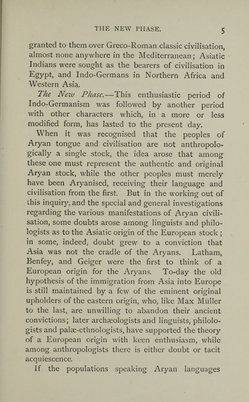 TUE NEW PHASE. 5 granted to them over Greco-Roman classic civilisation, almost none anywhere in the Mediterranean; Asiatic Indians were sought as the bearers of civilisation in Egypt, and Indo-Germans in Northern Africa and Western Asia. The Neiv Phase.—This enthusiastic period of Indo-Germanism was followed by another period with other characters which, in a more or less modified form, has lasted to the present day. When it was recognised that the peoples of Aryan tongue and civilisation are not anthropolo¬ gically a single stock, the idea arose that among these one must represent the authentic and original Aryan stock, while the other peoples must merely have been Aryanised, receiving their language and civilisation from the first. But in the working out of this inquiry, and the special and general investigations regarding the various manifestations of Aryan civili¬ sation, some doubts arose among linguists and philo¬ logists as to the Asiatic origin of the European stock ; in some, indeed, doubt grew to a conviction that Asia was not the cradle of the Aryans. Latham, Benfey, and Geiger were the first to think of a European origin for the Aryans. To-day the old hypothesis of the immigration from Asia into Europe is still maintained by a few of the eminent original upholders of the eastern origin, who, like Max Müller to the last, are unwilling to abandon their ancient convictions; later archaeologists and linguists, philolo¬ gists and palae-ethnologists, have supported the theory of a European origin with keen enthusiasm, while among anthropologists there is either doubt or tacit acquiescence. If the populations speaking Aryan languages
