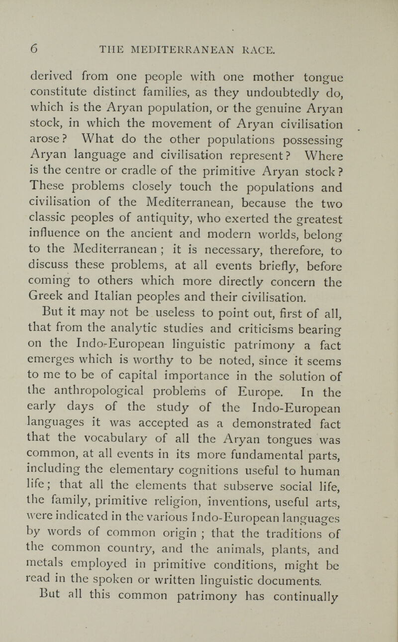 б TUE MEDITERRANEAN RACE. derived from one people with one mother tongue constitute distinct families, as they undoubtedly do, which is the Aryan population, or the genuine Aryan stock, in which the movement of Aryan civilisation arose? What do the other populations possessing Aryan language and civilisation represent? Where is the centre or cradle of the primitive Aryan stock? These problems closely touch the populations and civilisation of the Mediterranean, because the two classic peoples of antiquity, who exerted the greatest influence on the ancient and modern worlds, belong to the Mediterranean ; it is necessary, therefore, to discuss these problems, at all events briefly, before coming to others which more directly concern the Greek and Italian peoples and their civilisation. But it may not be useless to point out, first of all, that from the analytic studies and criticisms bearing on the Indo-European linguistic patrimony a fact emerges which is worthy to be noted, since it seems to me to be of capital importance in the solution of the anthropological problems of Europe. In the early days of the study of the Indo-European languages it was accepted as a demonstrated fact that the vocabulary of all the Aryan tongues was common, at all events in its more fundamental parts, including the elementary cognitions useful to human life ; that all the elements that subserve social life, the family, primitive religion, inventions, useful arts, ^^'cre indicated in the various Indo-European languages by words of common origin ; that the traditions of the common country, and the animals, plants, and metals employed in primitive conditions, might be read in the spoken or written linguistic documents. But all this common patrimony has continually