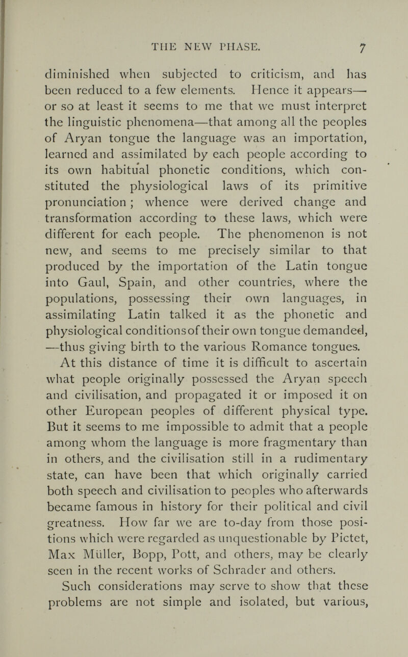 THE NEW PHASE. 7 diminished when subjected to criticism, and has been reduced to a few elements. Hence it appears— or so at least it seems to me that we must interpret the h'nguistic phenomena—that among all the peoples of Aryan tongue the language was an importation, learned and assimilated by each people according to its own habitual phonetic conditions, which con¬ stituted the physiological laws of its primitive pronunciation ; whence were derived change and transformation according to these laws, which were different for each people. The phenomenon is not new, and seems to me precisely similar to that produced by the importation of the Latin tongue into Gaul, Spain, and other countries, where the populations, possessing their own languages, in assimilating Latin talked it as the phonetic and physiological conditionsof their own tongue demanded, —thus giving birth to the various Romance tongues. At this distance of time it is difficult to ascertain what people originally possessed the Aryan speech and civilisation, and propagated it or imposed it on other European peoples of different physical type. But it seems to me impossible to admit that a people among whom the language is more fragmentary than in others, and the civilisation still in a rudimentary state, can have been that which originally carried both speech and civilisation to peoples who afterwards became famous in history for their political and civil greatness. How far we are to-day from those posi¬ tions which were regarded as unquestionable by Pictet, Max Müller, Bopp, Pott, and others, may be clearly seen in the recent works of Schräder and others. Such considerations may serve to show that these problems are not simple and isolated, but various,